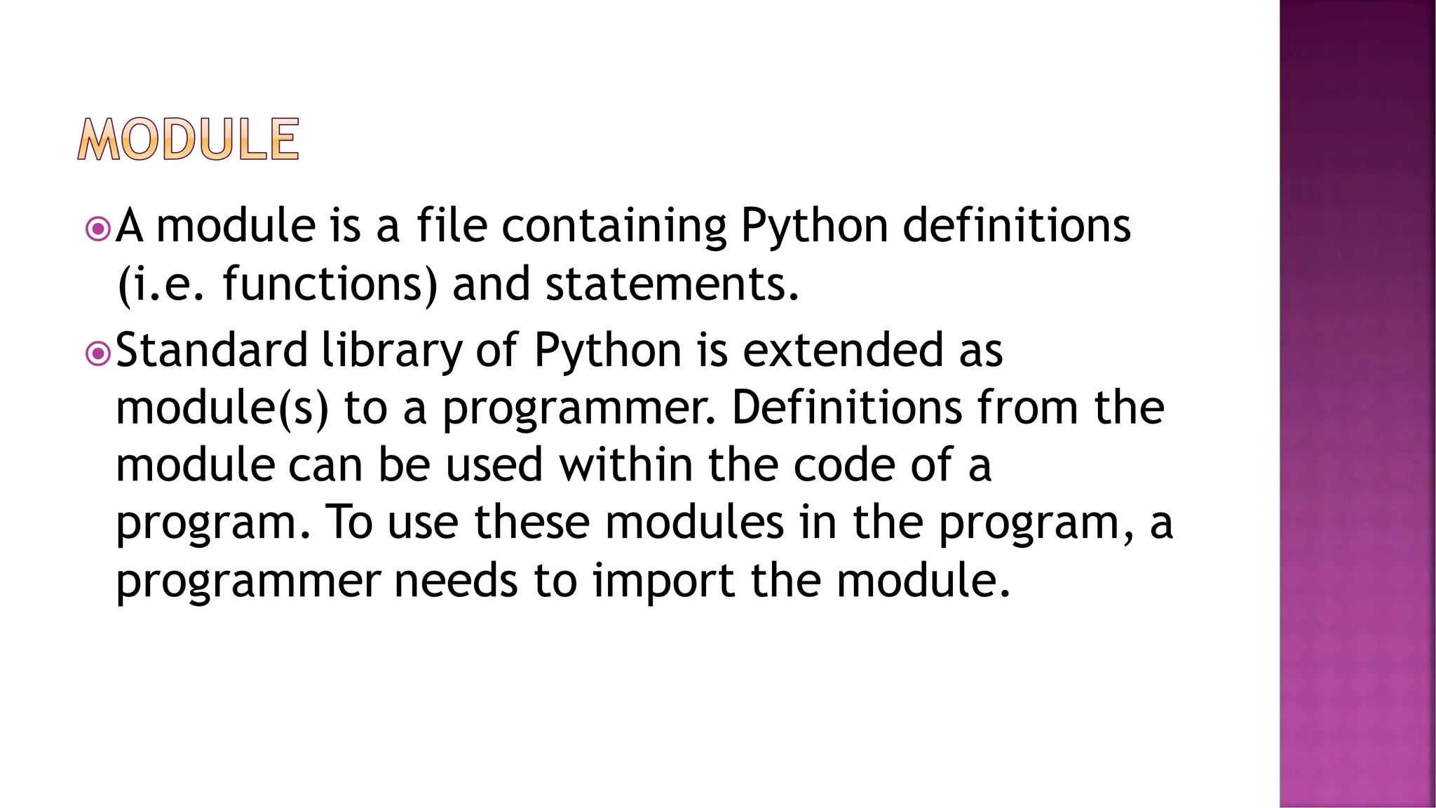 A module is a file containing Python definitions (i.e. functions) and statements. Standard library of Python is extended as module(s) to a programmer. Definitions from the module can be used within the code of a program. To use these modules in the program, a programmer needs to import the module. 