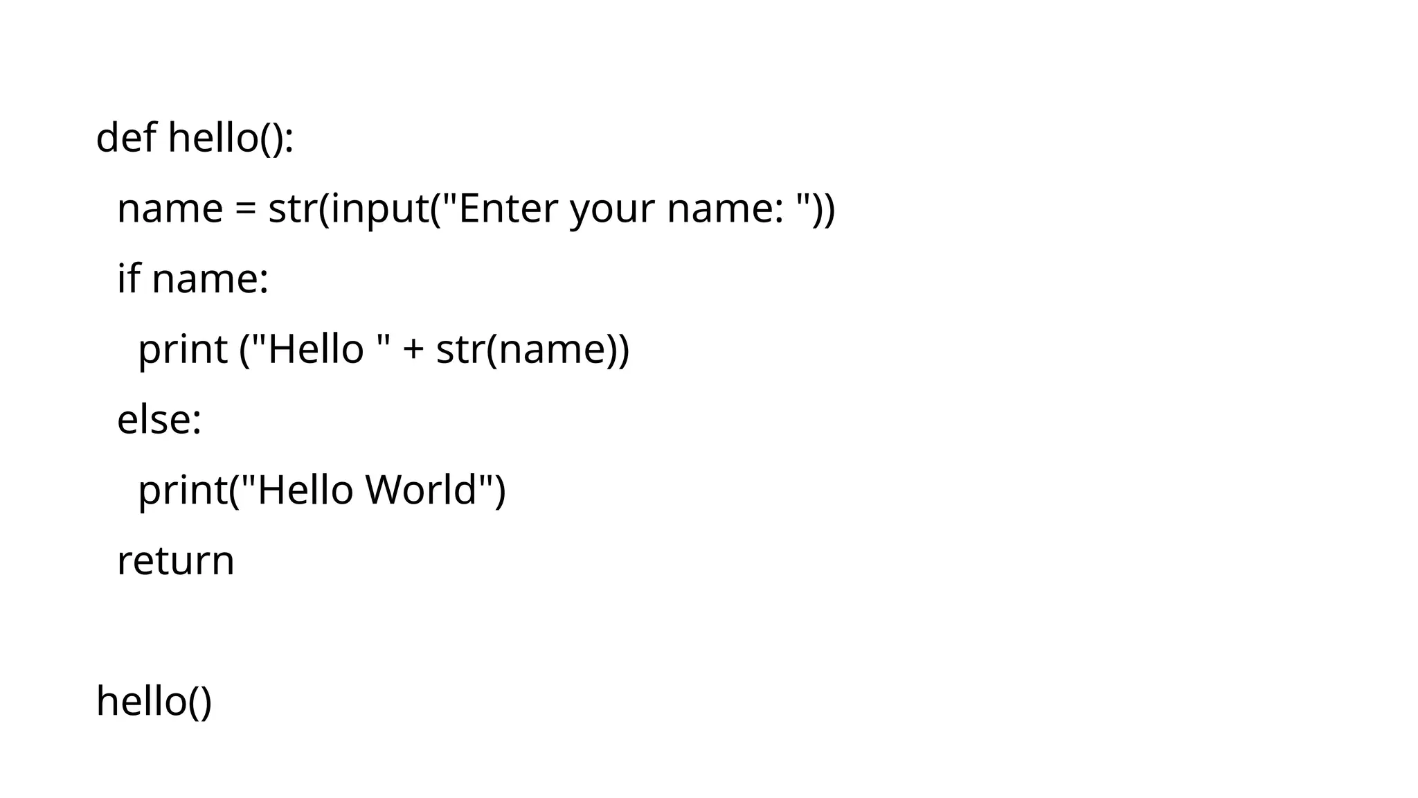 def hello(): name = str(input("Enter your name: ")) if name: print ("Hello " + str(name)) else: print("Hello World") return hello() 