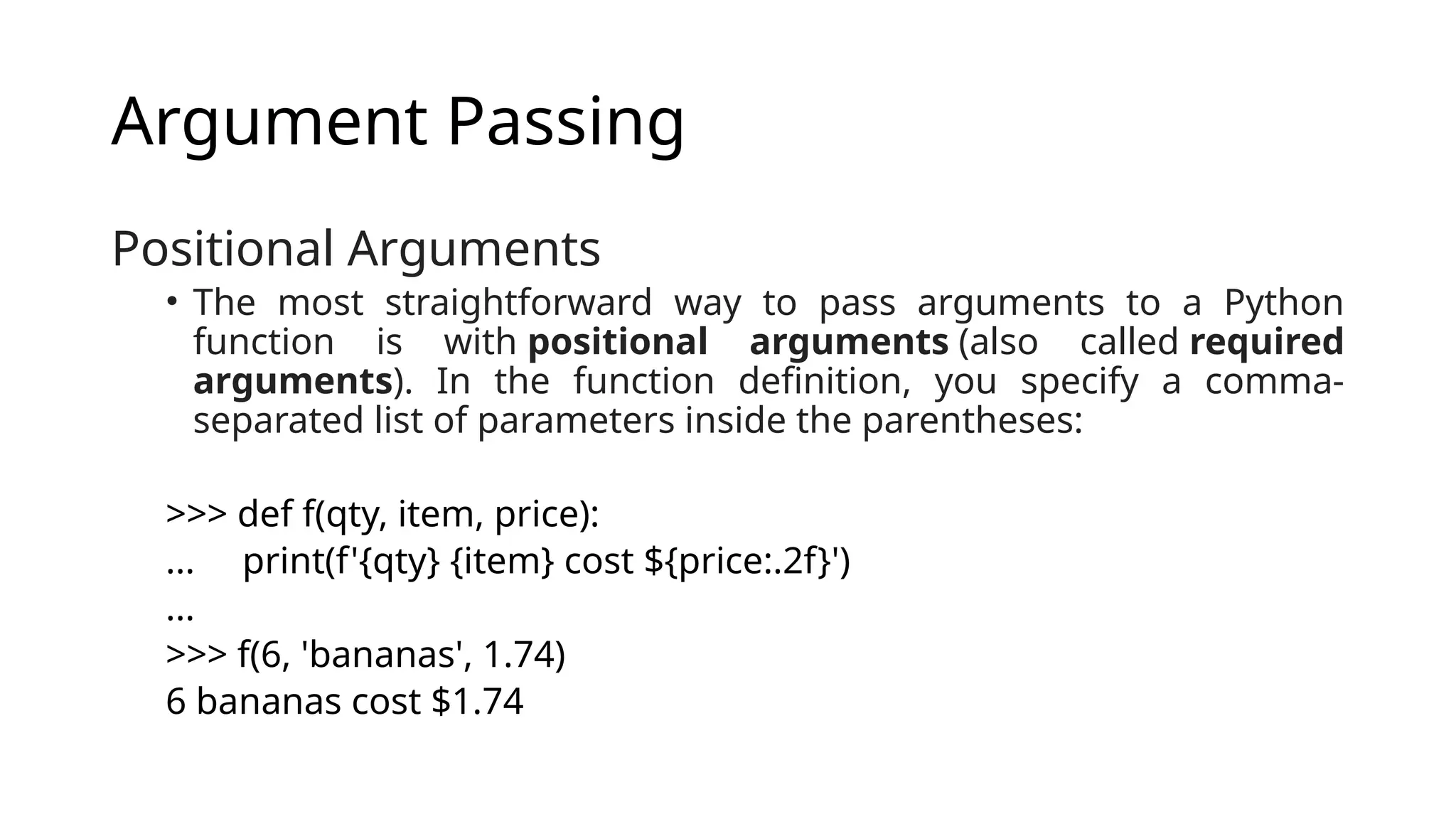 Argument Passing Positional Arguments • The most straightforward way to pass arguments to a Python function is with positional arguments (also called required arguments). In the function definition, you specify a comma- separated list of parameters inside the parentheses: >>> def f(qty, item, price): ... print(f'{qty} {item} cost ${price:.2f}') ... >>> f(6, 'bananas', 1.74) 6 bananas cost $1.74 