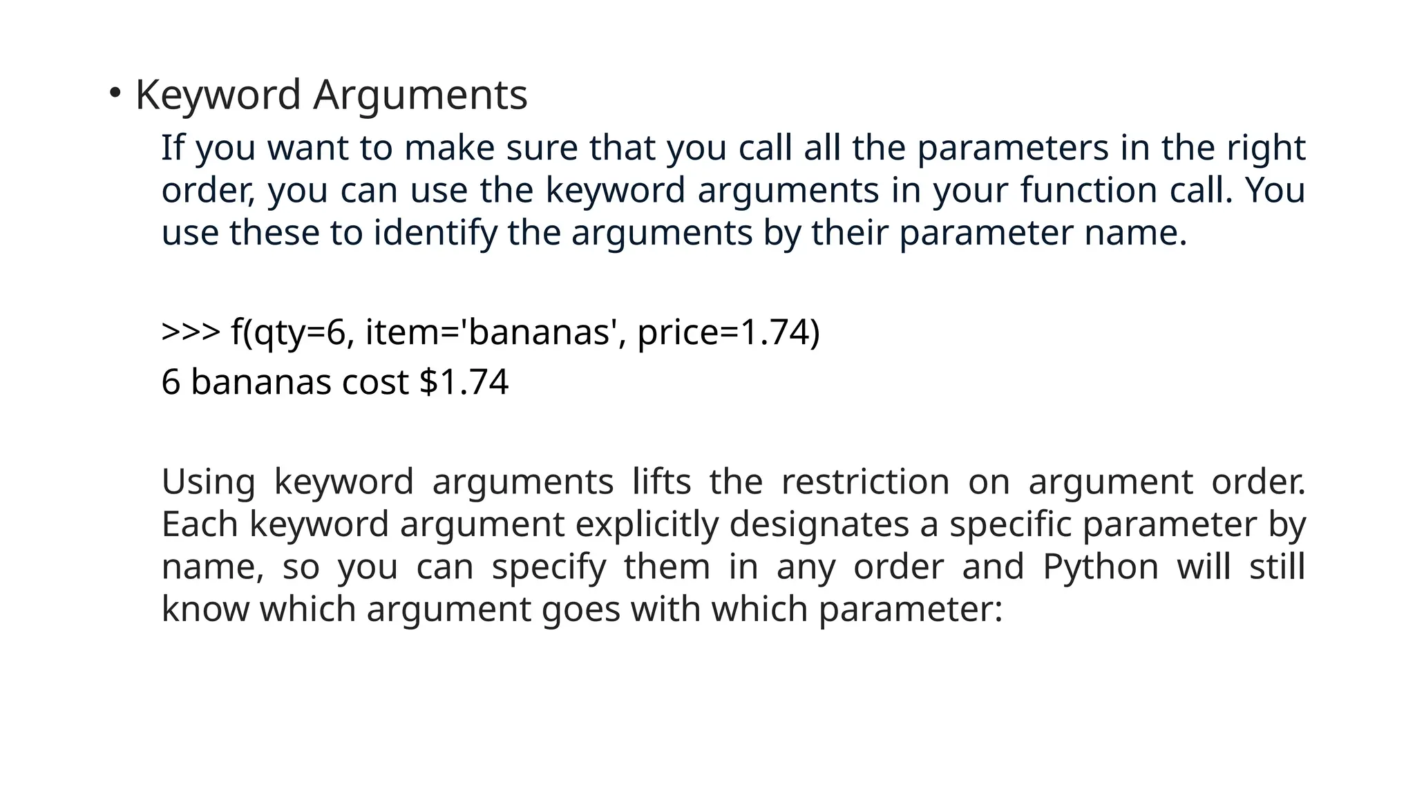 • Keyword Arguments If you want to make sure that you call all the parameters in the right order, you can use the keyword arguments in your function call. You use these to identify the arguments by their parameter name. >>> f(qty=6, item='bananas', price=1.74) 6 bananas cost $1.74 Using keyword arguments lifts the restriction on argument order. Each keyword argument explicitly designates a specific parameter by name, so you can specify them in any order and Python will still know which argument goes with which parameter: 