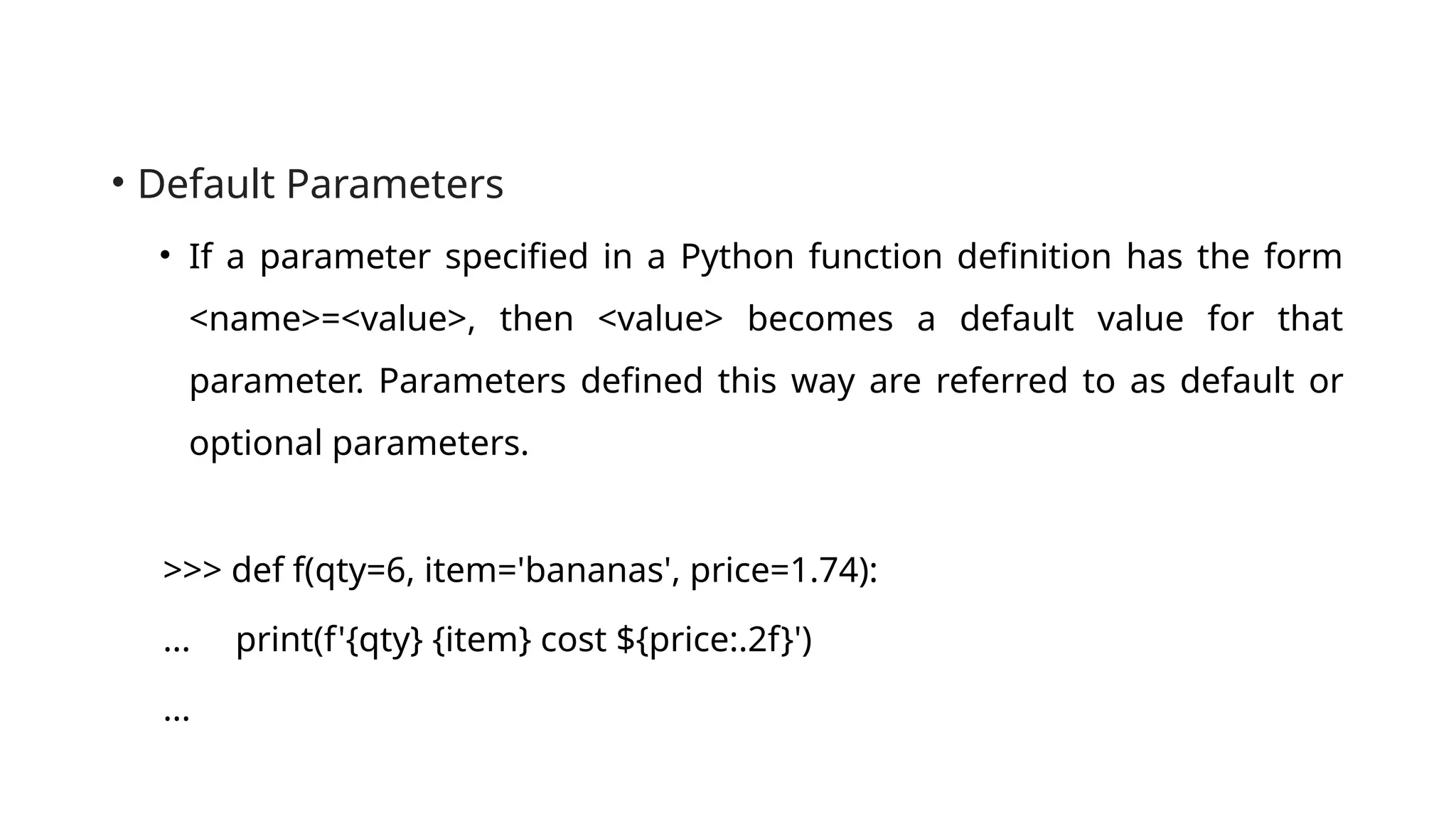 • Default Parameters • If a parameter specified in a Python function definition has the form <name>=<value>, then <value> becomes a default value for that parameter. Parameters defined this way are referred to as default or optional parameters. >>> def f(qty=6, item='bananas', price=1.74): ... print(f'{qty} {item} cost ${price:.2f}') ... 