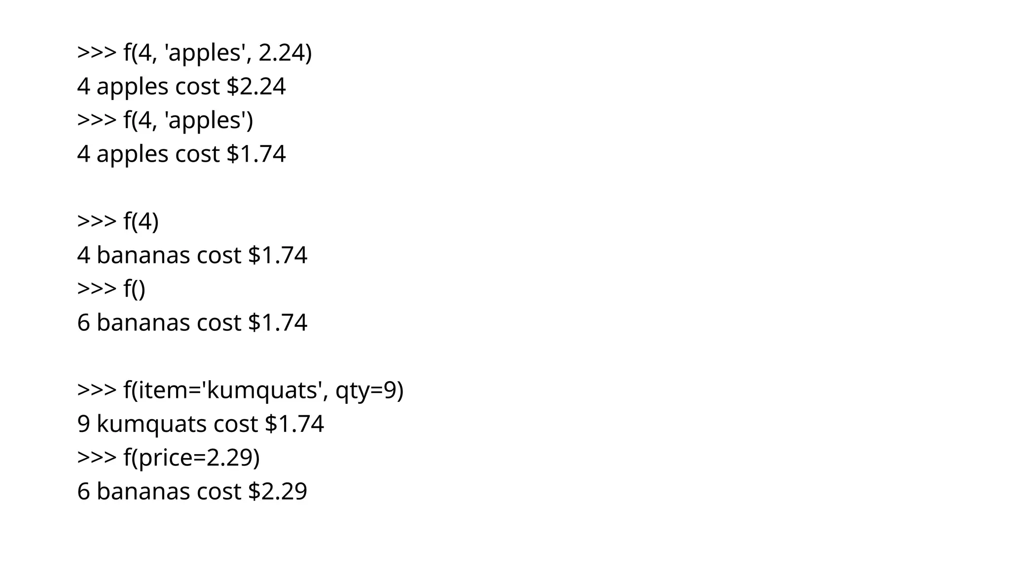 >>> f(4, 'apples', 2.24) 4 apples cost $2.24 >>> f(4, 'apples') 4 apples cost $1.74 >>> f(4) 4 bananas cost $1.74 >>> f() 6 bananas cost $1.74 >>> f(item='kumquats', qty=9) 9 kumquats cost $1.74 >>> f(price=2.29) 6 bananas cost $2.29 