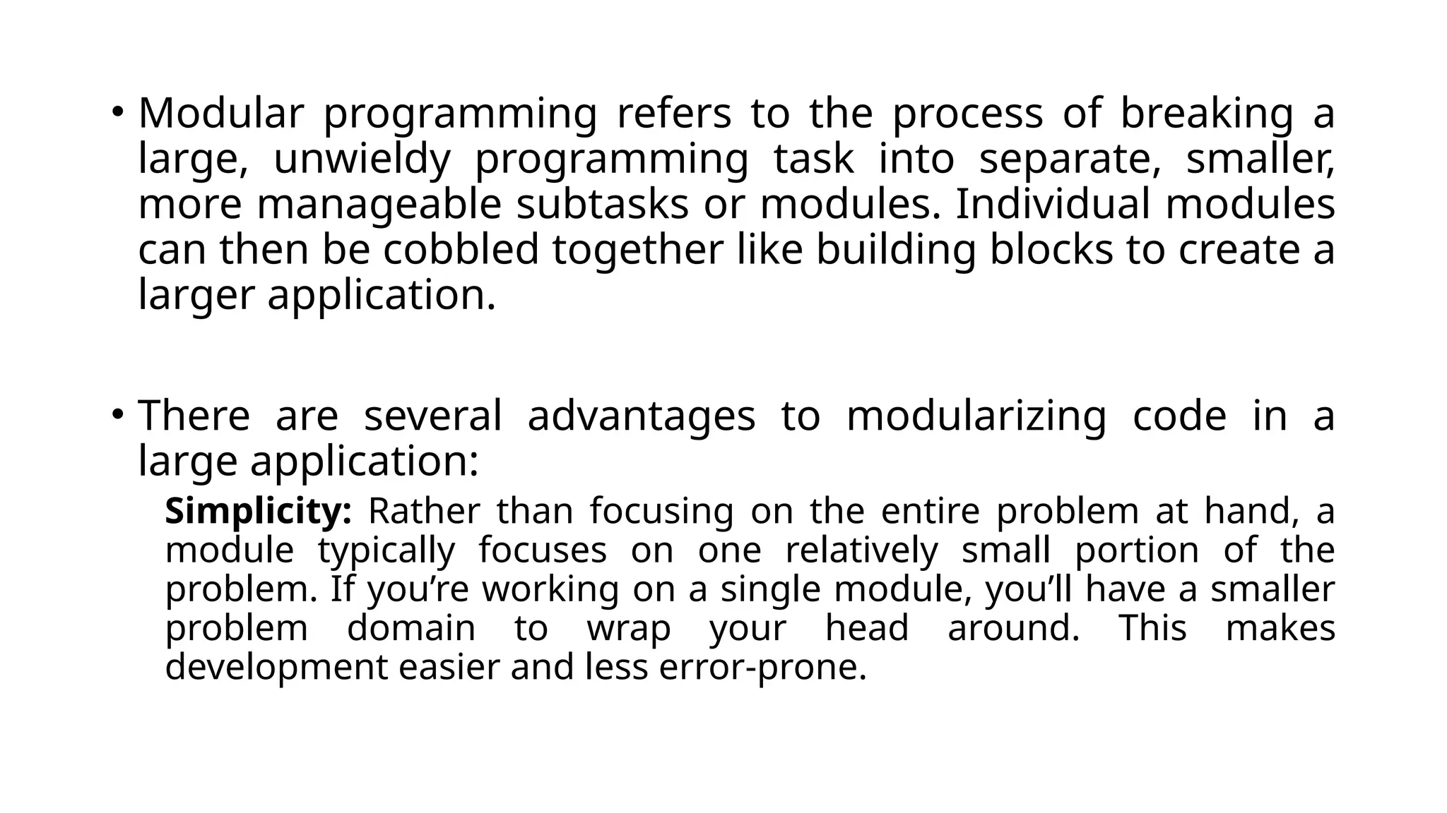 • Modular programming refers to the process of breaking a large, unwieldy programming task into separate, smaller, more manageable subtasks or modules. Individual modules can then be cobbled together like building blocks to create a larger application. • There are several advantages to modularizing code in a large application: Simplicity: Rather than focusing on the entire problem at hand, a module typically focuses on one relatively small portion of the problem. If you’re working on a single module, you’ll have a smaller problem domain to wrap your head around. This makes development easier and less error-prone. 