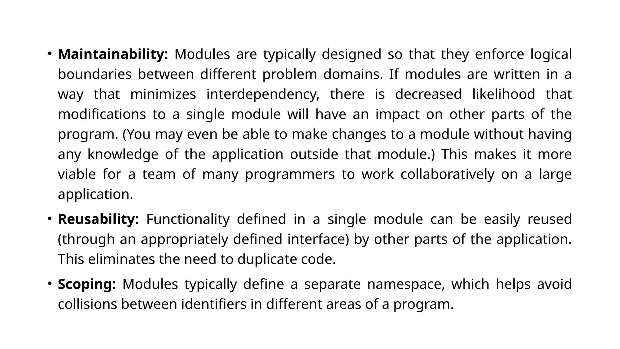 • Maintainability: Modules are typically designed so that they enforce logical boundaries between different problem domains. If modules are written in a way that minimizes interdependency, there is decreased likelihood that modifications to a single module will have an impact on other parts of the program. (You may even be able to make changes to a module without having any knowledge of the application outside that module.) This makes it more viable for a team of many programmers to work collaboratively on a large application. • Reusability: Functionality defined in a single module can be easily reused (through an appropriately defined interface) by other parts of the application. This eliminates the need to duplicate code. • Scoping: Modules typically define a separate namespace, which helps avoid collisions between identifiers in different areas of a program. 