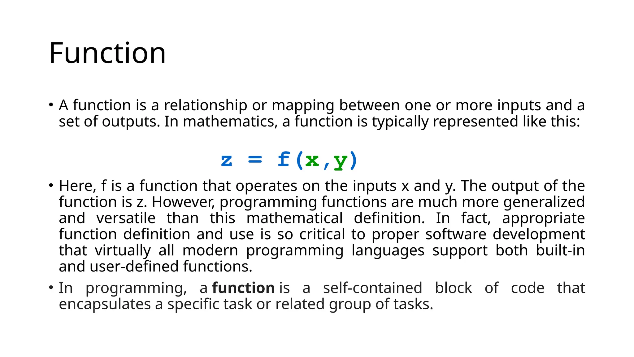 Function • A function is a relationship or mapping between one or more inputs and a set of outputs. In mathematics, a function is typically represented like this: • Here, f is a function that operates on the inputs x and y. The output of the function is z. However, programming functions are much more generalized and versatile than this mathematical definition. In fact, appropriate function definition and use is so critical to proper software development that virtually all modern programming languages support both built-in and user-defined functions. • In programming, a function is a self-contained block of code that encapsulates a specific task or related group of tasks. 
