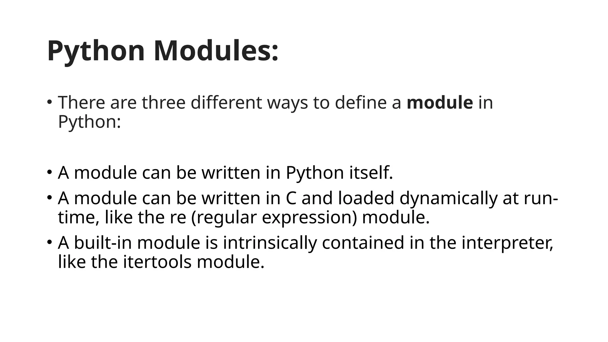 Python Modules: • There are three different ways to define a module in Python: • A module can be written in Python itself. • A module can be written in C and loaded dynamically at run- time, like the re (regular expression) module. • A built-in module is intrinsically contained in the interpreter, like the itertools module. 