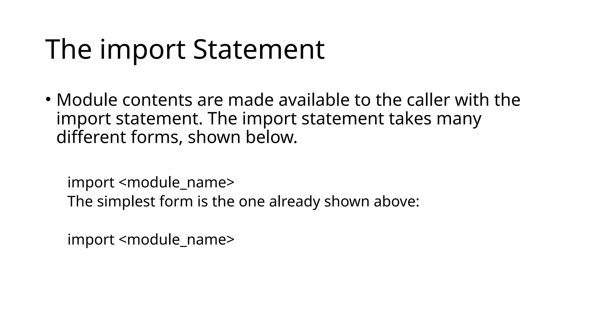 The import Statement • Module contents are made available to the caller with the import statement. The import statement takes many different forms, shown below. import <module_name> The simplest form is the one already shown above: import <module_name> 