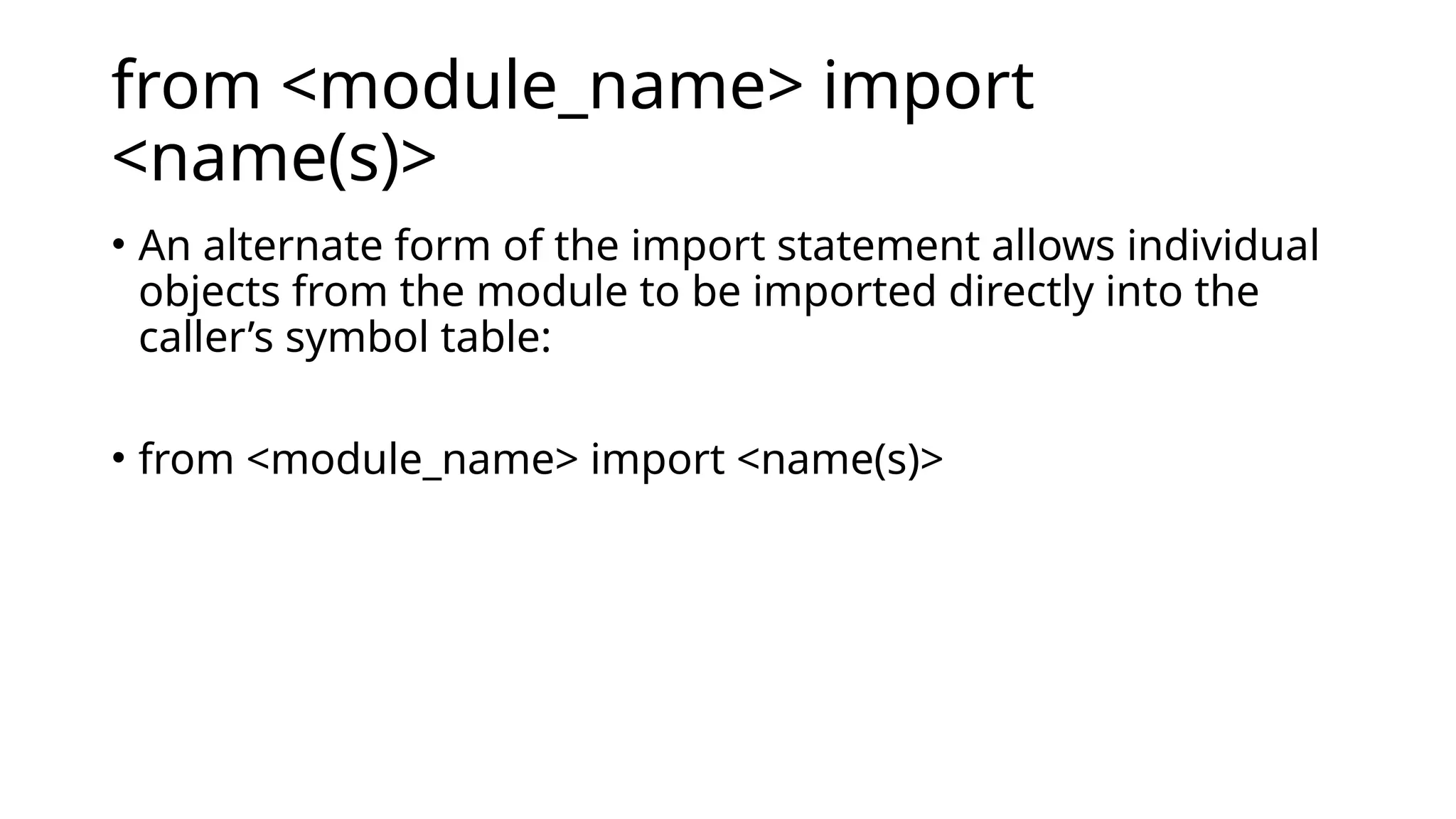 from <module_name> import <name(s)> • An alternate form of the import statement allows individual objects from the module to be imported directly into the caller’s symbol table: • from <module_name> import <name(s)> 