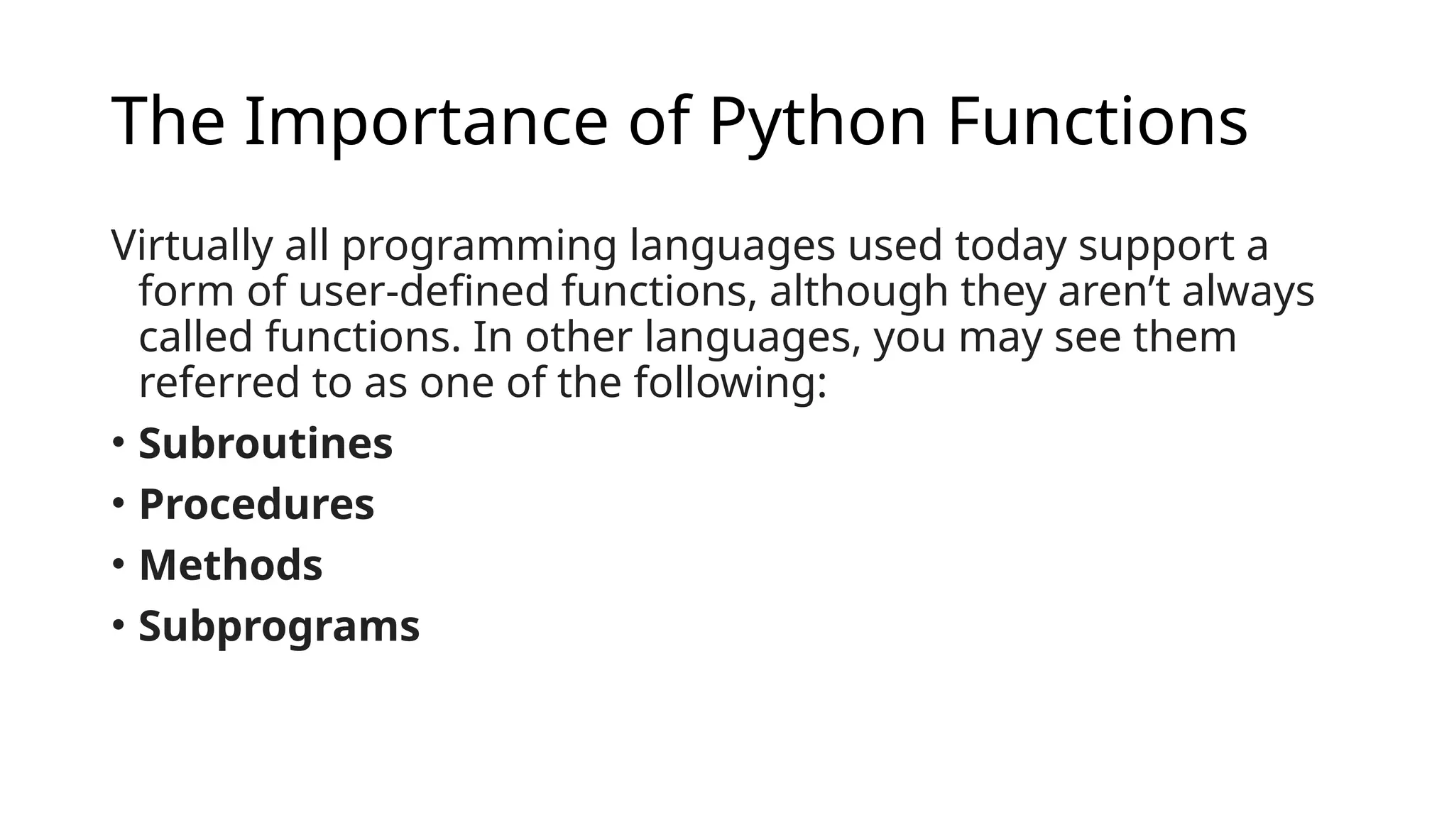 The Importance of Python Functions Virtually all programming languages used today support a form of user-defined functions, although they aren’t always called functions. In other languages, you may see them referred to as one of the following: • Subroutines • Procedures • Methods • Subprograms 