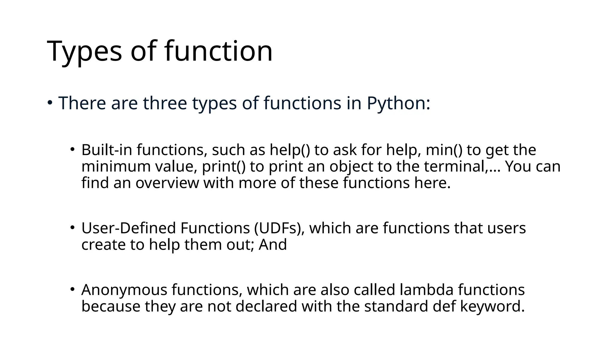Types of function • There are three types of functions in Python: • Built-in functions, such as help() to ask for help, min() to get the minimum value, print() to print an object to the terminal,… You can find an overview with more of these functions here. • User-Defined Functions (UDFs), which are functions that users create to help them out; And • Anonymous functions, which are also called lambda functions because they are not declared with the standard def keyword. 