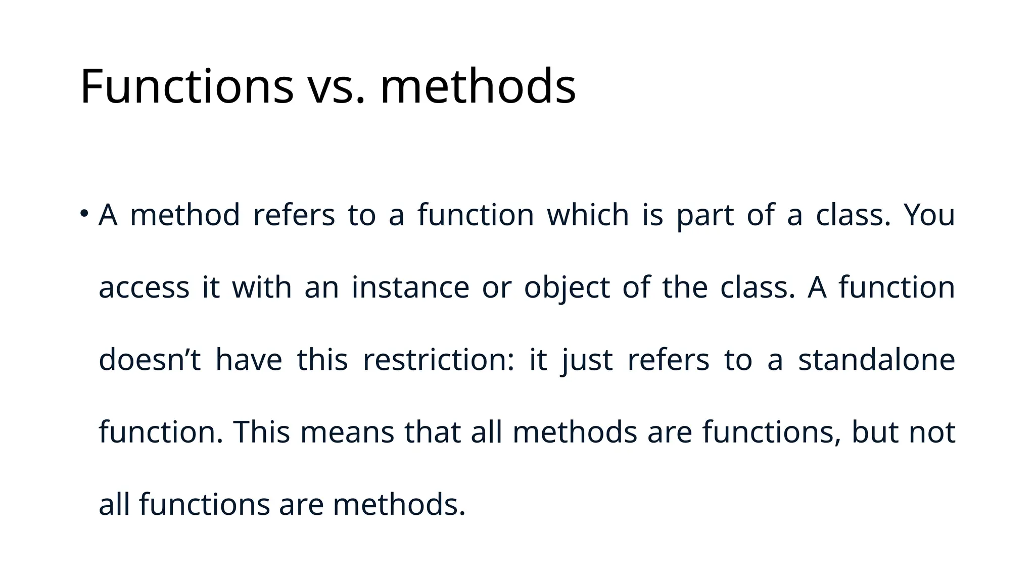 Functions vs. methods • A method refers to a function which is part of a class. You access it with an instance or object of the class. A function doesn’t have this restriction: it just refers to a standalone function. This means that all methods are functions, but not all functions are methods. 