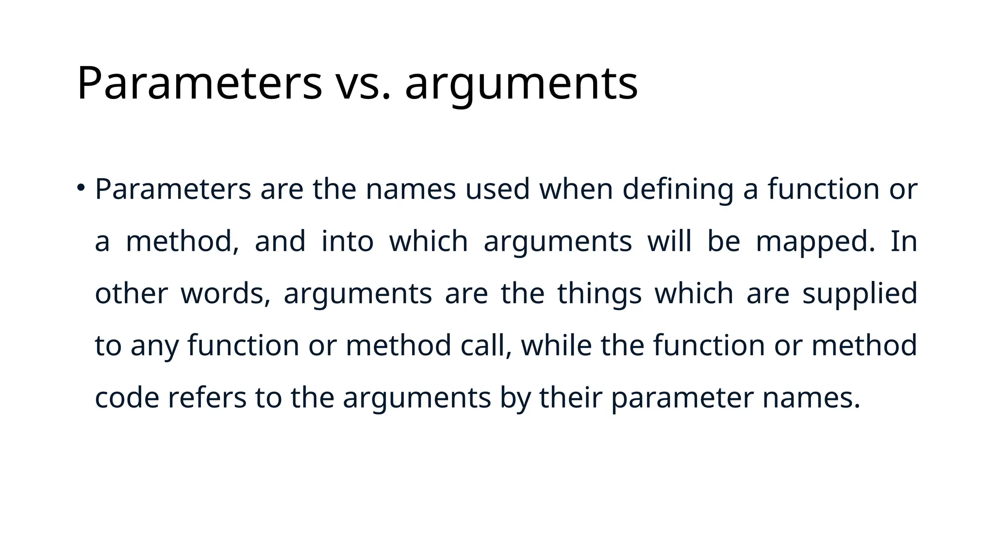 Parameters vs. arguments • Parameters are the names used when defining a function or a method, and into which arguments will be mapped. In other words, arguments are the things which are supplied to any function or method call, while the function or method code refers to the arguments by their parameter names. 