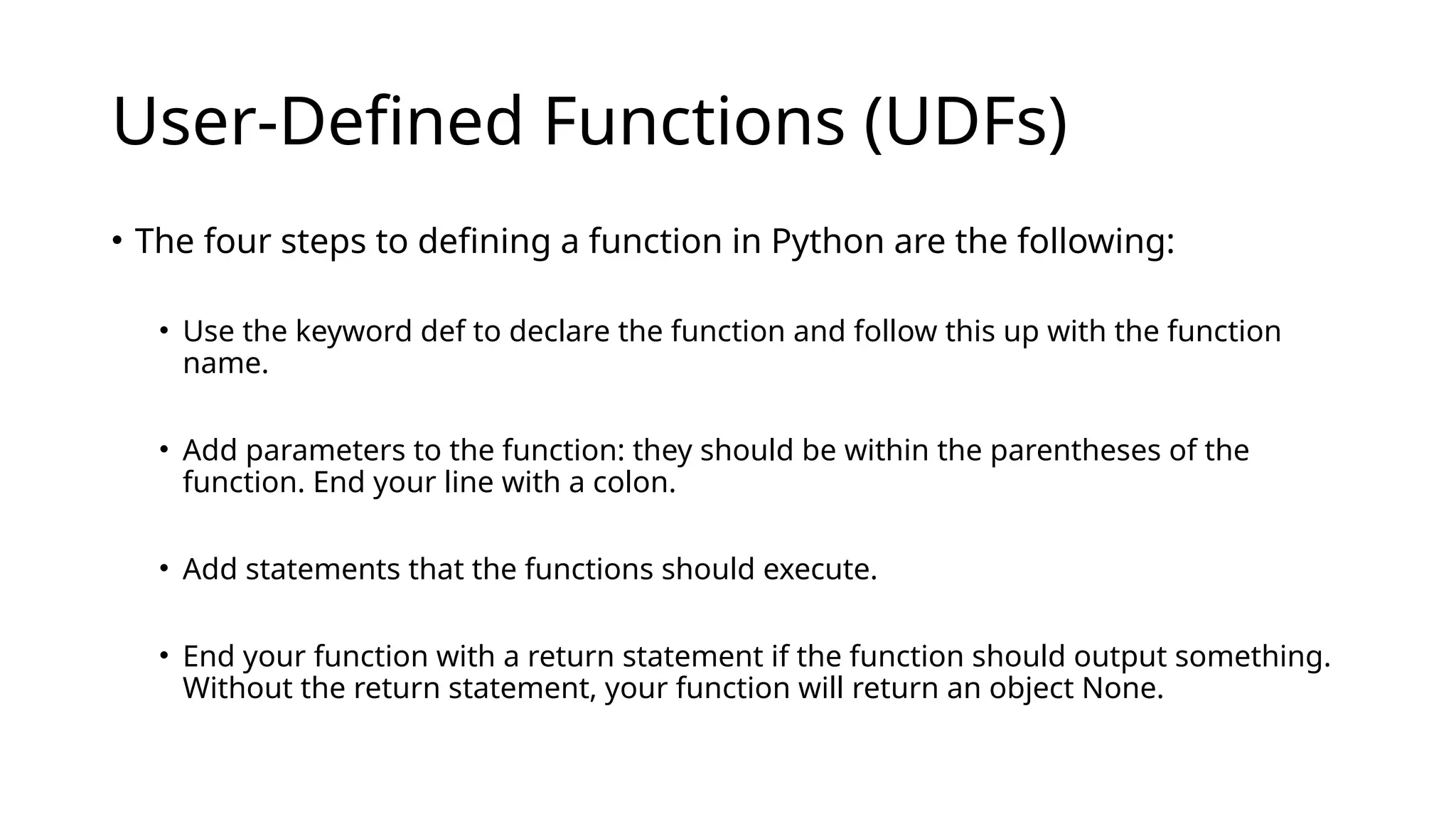 User-Defined Functions (UDFs) • The four steps to defining a function in Python are the following: • Use the keyword def to declare the function and follow this up with the function name. • Add parameters to the function: they should be within the parentheses of the function. End your line with a colon. • Add statements that the functions should execute. • End your function with a return statement if the function should output something. Without the return statement, your function will return an object None. 