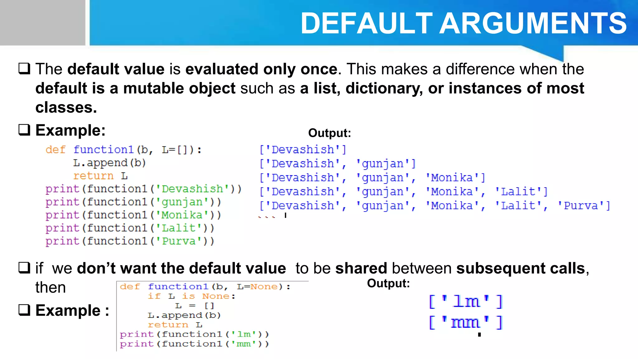 DEFAULT ARGUMENTS
 The default value is evaluated only once. This makes a difference when the
default is a mutable object such as a list, dictionary, or instances of most
classes.
 Example:
 if we don’t want the default value to be shared between subsequent calls,
then
 Example :
Output:
Output:
 