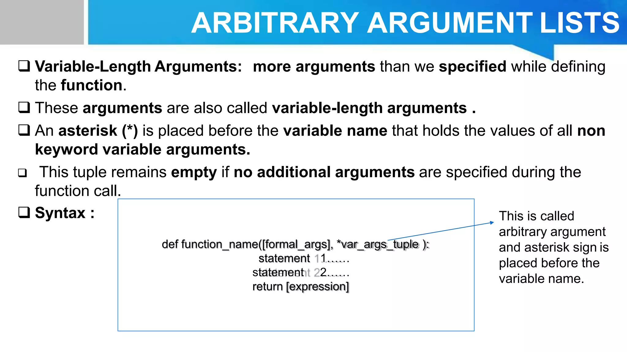 ARBITRARY ARGUMENT LISTS
 Variable-Length Arguments: more arguments than we specified while defining
the function.
 These arguments are also called variable-length arguments .
 An asterisk (*) is placed before the variable name that holds the values of all non
keyword variable arguments.
 This tuple remains empty if no additional arguments are specified during the
function call.
 Syntax :
def function_name([formal_args], *var_args_tuple ):
statement 1……
statement 2……
return [expression]
This is called
arbitrary argument
and asterisk sign is
placed before the
variable name.
 