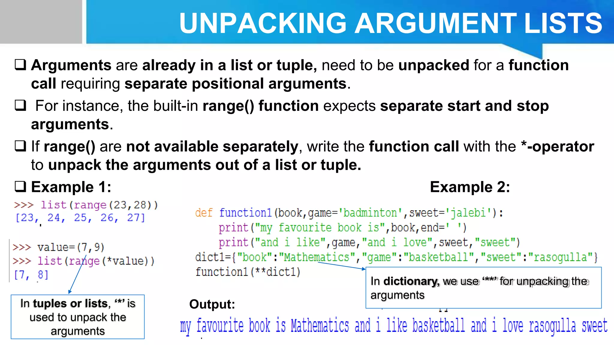 UNPACKING ARGUMENT LISTS
 Arguments are already in a list or tuple, need to be unpacked for a function
call requiring separate positional arguments.
 For instance, the built-in range() function expects separate start and stop
arguments.
 If range() are not available separately, write the function call with the *-operator
to unpack the arguments out of a list or tuple.
 Example 1: Example 2:
Output:
In dictionary, we use ‘**’ for unpacking the
arguments
In tuples or lists, ‘*’ is
used to unpack the
arguments
 