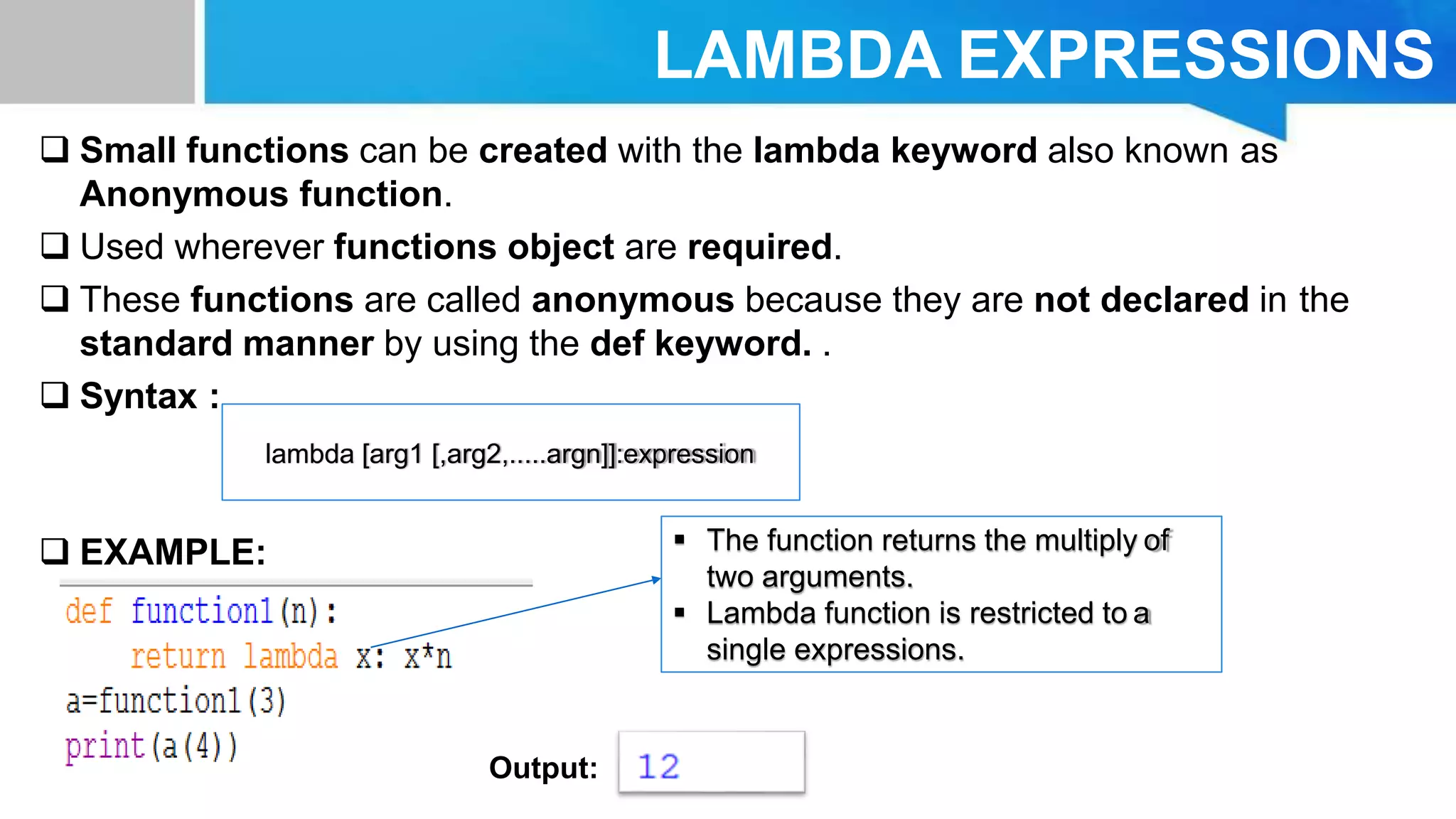 LAMBDA EXPRESSIONS
 Small functions can be created with the lambda keyword also known as
Anonymous function.
 Used wherever functions object are required.
 These functions are called anonymous because they are not declared in the
standard manner by using the def keyword. .
 Syntax :
 EXAMPLE:
lambda [arg1 [,arg2,.....argn]]:expression
Output:
 The function returns the multiply of
two arguments.
 Lambda function is restricted to a
single expressions.
 
