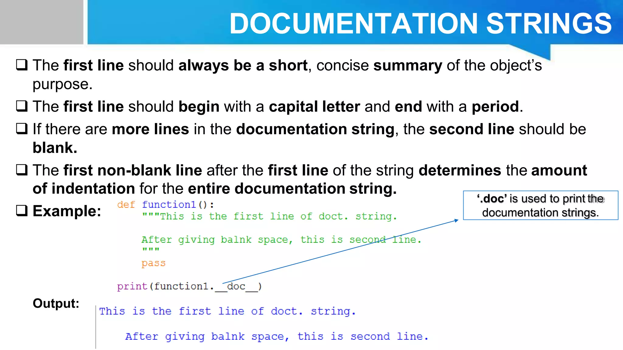 DOCUMENTATION STRINGS
 The first line should always be a short, concise summary of the object’s
purpose.
 The first line should begin with a capital letter and end with a period.
 If there are more lines in the documentation string, the second line should be
blank.
 The first non-blank line after the first line of the string determines the amount
of indentation for the entire documentation string.
 Example:
Output:
‘.doc’ is used to print the
documentation strings.
 
