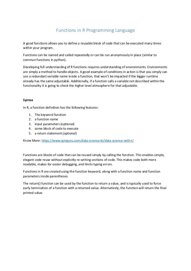Functions in R Programming Language
A good functions allows you to define a reusable block of code that can be executed many times
within your program.
Functions can be named and called repeatedly or can be run anonymously in place (similar to
commun functions in python).
Developing full understanding of R functions requires understanding of environments. Environments
are simply a method to handle objects. A good example of conditions in action is that you simply can
use a redundant variable name inside a function, that won’t be impacted if the bigger runtime
already has the same adjustable. Additionally, if a function calls a variable not described within the
functionality it is going to check the higher level atmosphere for that adjustable.
Syntax
In R, a function definition has the following features:
1. The keyword function
2. a function name
3. input parameters (optional)
4. some block of code to execute
5. a return statement (optional)
Know More: https://www.igmguru.com/data-science-bi/data-science-with-r/
Functions are blocks of code that can be reused simply by calling the function. This enables simple,
elegant code reuse without explicitly re-writing sections of code. This makes code both more
readable, makes for easier debugging, and limits typing errors.
Functions in R are created using the function keyword, along with a function name and function
parameters inside parentheses.
The return() function can be used by the function to return a value, and is typically used to force
early termination of a function with a returned value. Alternatively, the function will return the final
printed value.
 