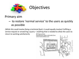 Objectives
Primary aim
    – to restore ‘normal service’ to the users as quickly
      as possible
(While this could involve fixing a technical fault, it could equally involve) Fulfilling a
service request or answering a query – anything that is needed to allow the users to
return to working satisfactorily
 