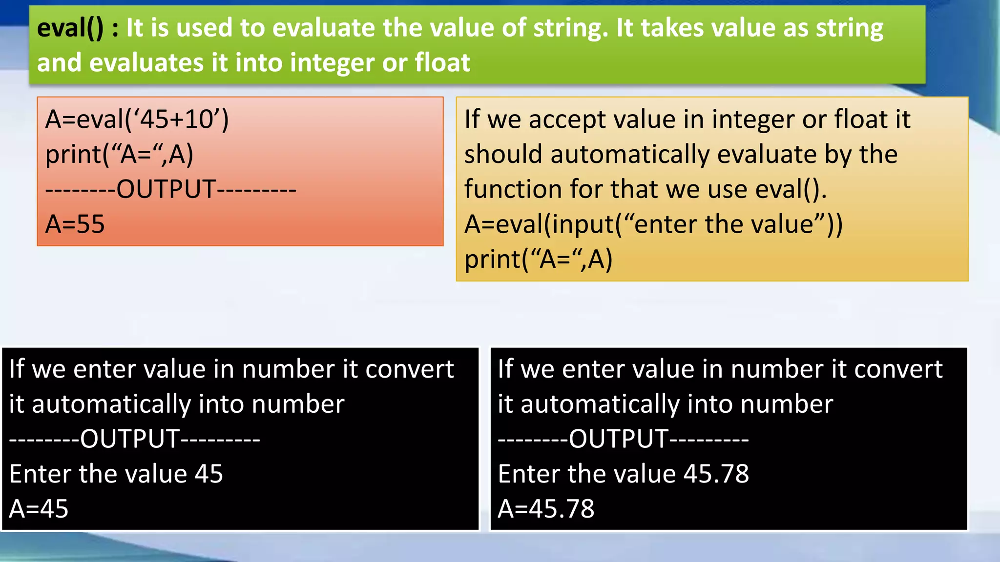 eval() : It is used to evaluate the value of string. It takes value as string and evaluates it into integer or float A=eval(‘45+10’) print(“A=“,A) --------OUTPUT--------- A=55 If we accept value in integer or float it should automatically evaluate by the function for that we use eval(). A=eval(input(“enter the value”)) print(“A=“,A) If we enter value in number it convert it automatically into number --------OUTPUT--------- Enter the value 45 A=45 If we enter value in number it convert it automatically into number --------OUTPUT--------- Enter the value 45.78 A=45.78 