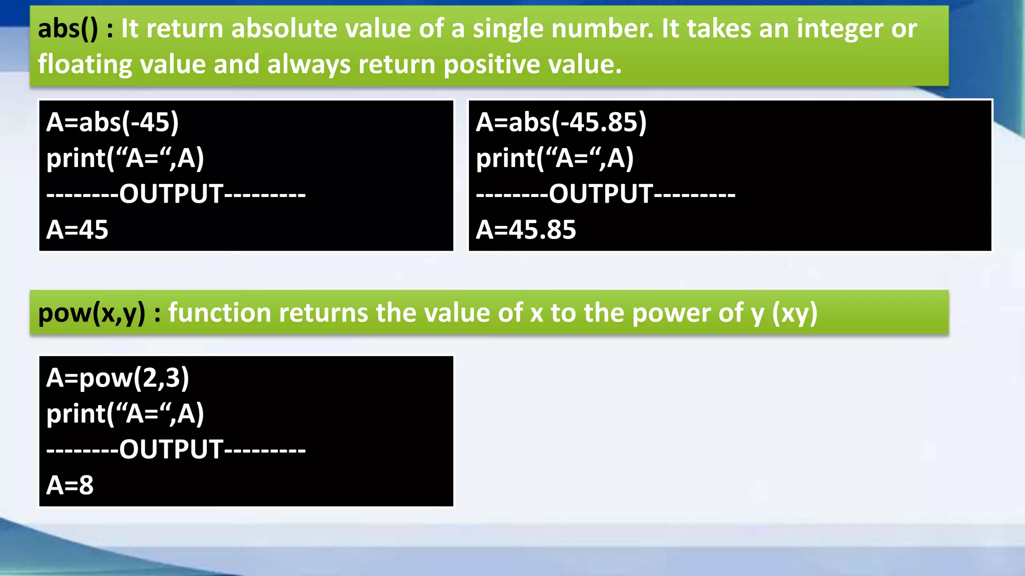abs() : It return absolute value of a single number. It takes an integer or floating value and always return positive value. A=abs(-45) print(“A=“,A) --------OUTPUT--------- A=45 A=abs(-45.85) print(“A=“,A) --------OUTPUT--------- A=45.85 pow(x,y) : function returns the value of x to the power of y (xy) A=pow(2,3) print(“A=“,A) --------OUTPUT--------- A=8 