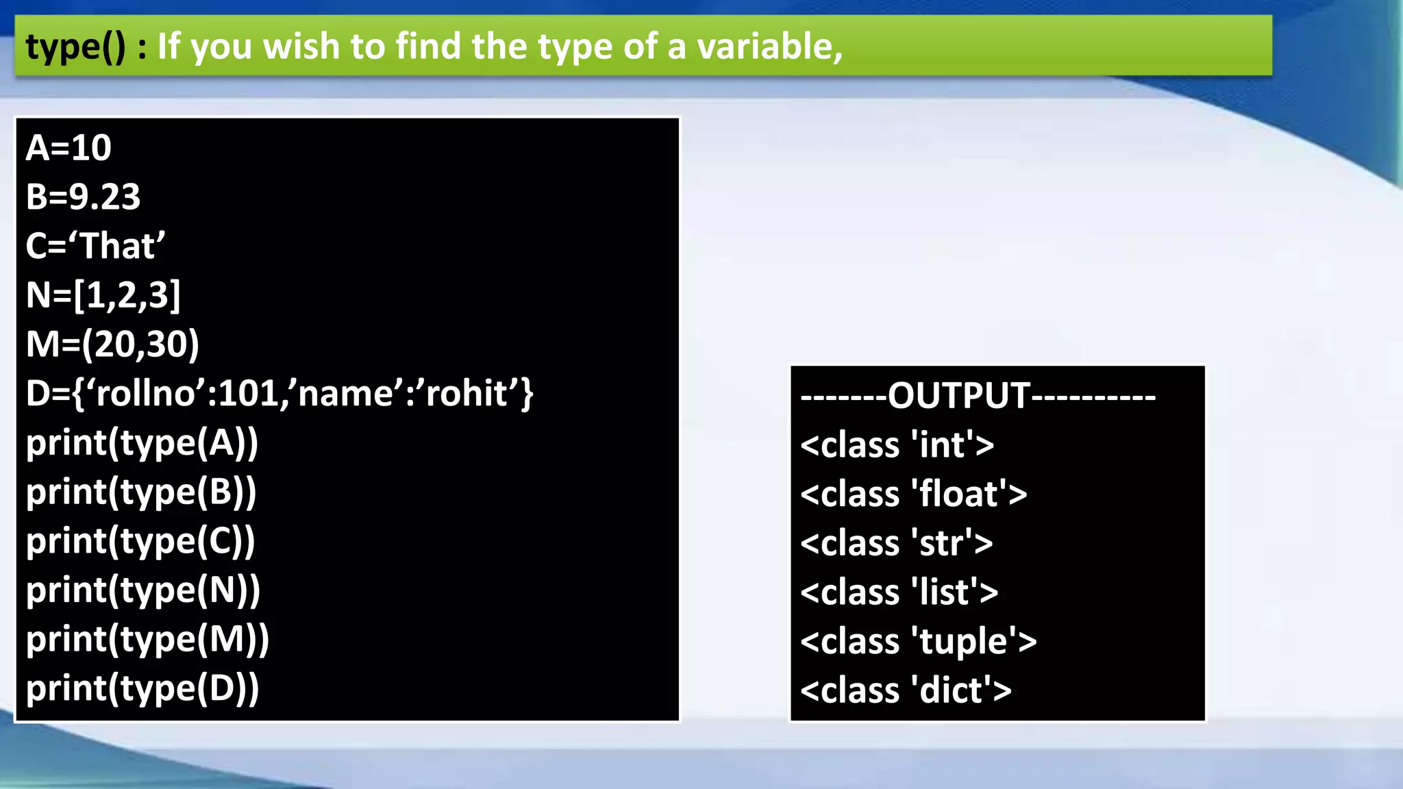 type() : If you wish to find the type of a variable, A=10 B=9.23 C=‘That’ N=[1,2,3] M=(20,30) D={‘rollno’:101,’name’:’rohit’} print(type(A)) print(type(B)) print(type(C)) print(type(N)) print(type(M)) print(type(D)) -------OUTPUT---------- <class 'int'> <class 'float'> <class 'str'> <class 'list'> <class 'tuple'> <class 'dict'> 