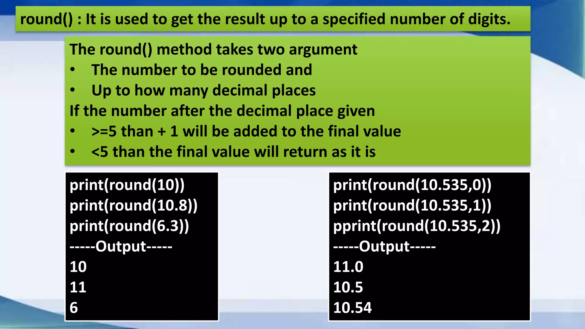 round() : It is used to get the result up to a specified number of digits. print(round(10)) print(round(10.8)) print(round(6.3)) -----Output----- 10 11 6 The round() method takes two argument • The number to be rounded and • Up to how many decimal places If the number after the decimal place given • >=5 than + 1 will be added to the final value • <5 than the final value will return as it is print(round(10.535,0)) print(round(10.535,1)) pprint(round(10.535,2)) -----Output----- 11.0 10.5 10.54 