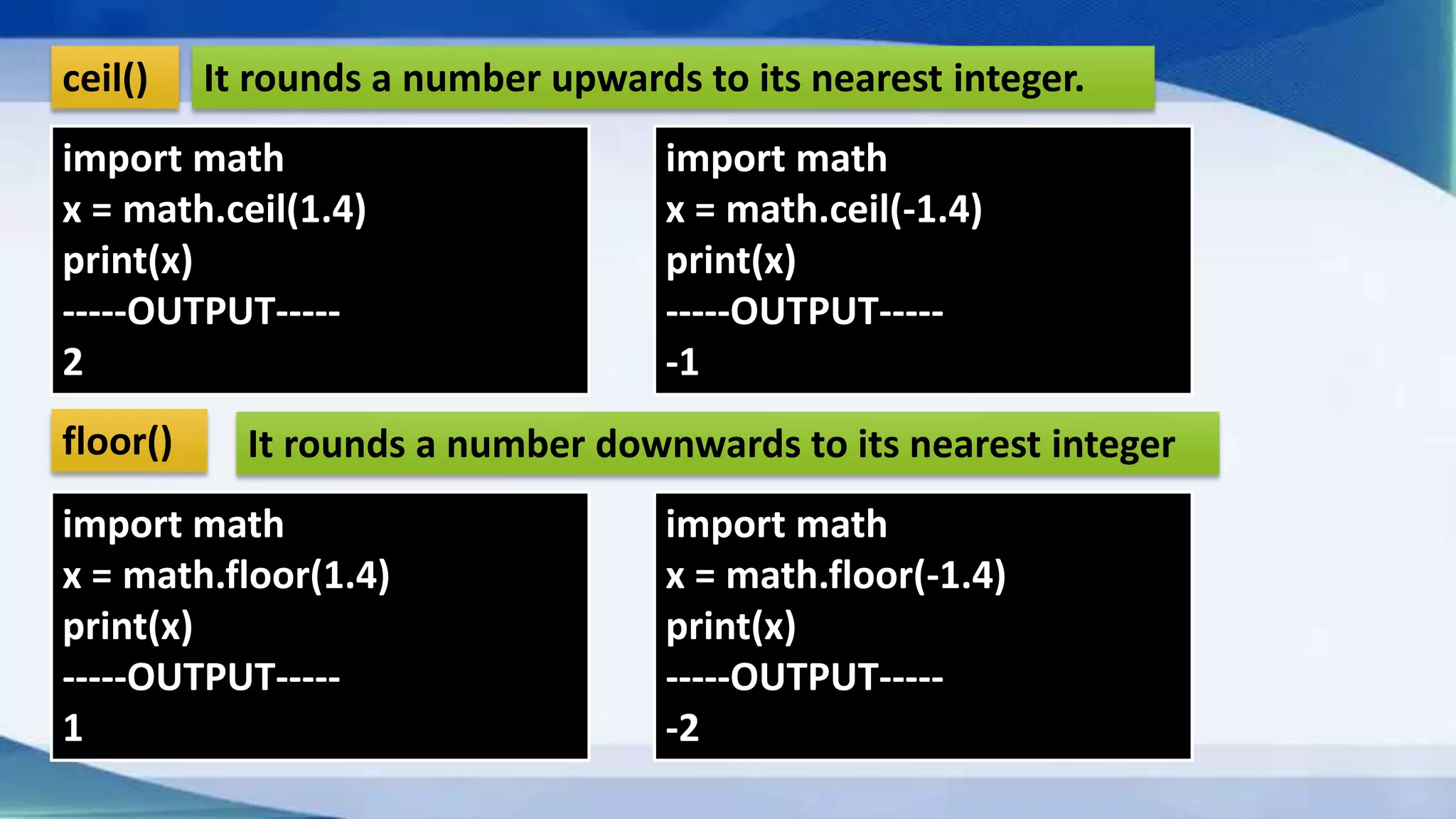ceil() floor() It rounds a number downwards to its nearest integer It rounds a number upwards to its nearest integer. import math x = math.ceil(1.4) print(x) -----OUTPUT----- 2 import math x = math.floor(1.4) print(x) -----OUTPUT----- 1 import math x = math.ceil(-1.4) print(x) -----OUTPUT----- -1 import math x = math.floor(-1.4) print(x) -----OUTPUT----- -2 