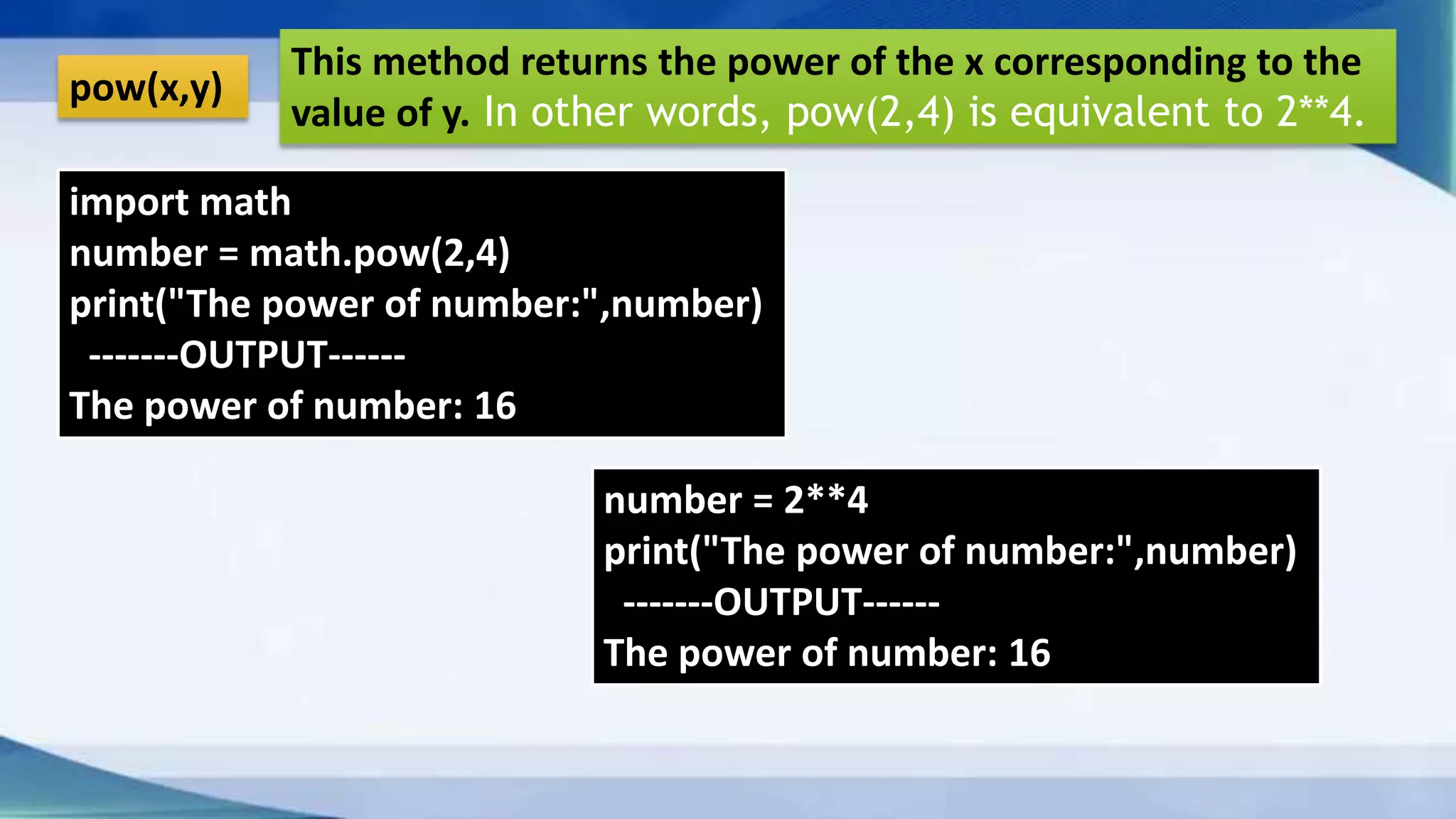 pow(x,y) This method returns the power of the x corresponding to the value of y. In other words, pow(2,4) is equivalent to 2**4. import math number = math.pow(2,4) print("The power of number:",number) -------OUTPUT------ The power of number: 16 number = 2**4 print("The power of number:",number) -------OUTPUT------ The power of number: 16 