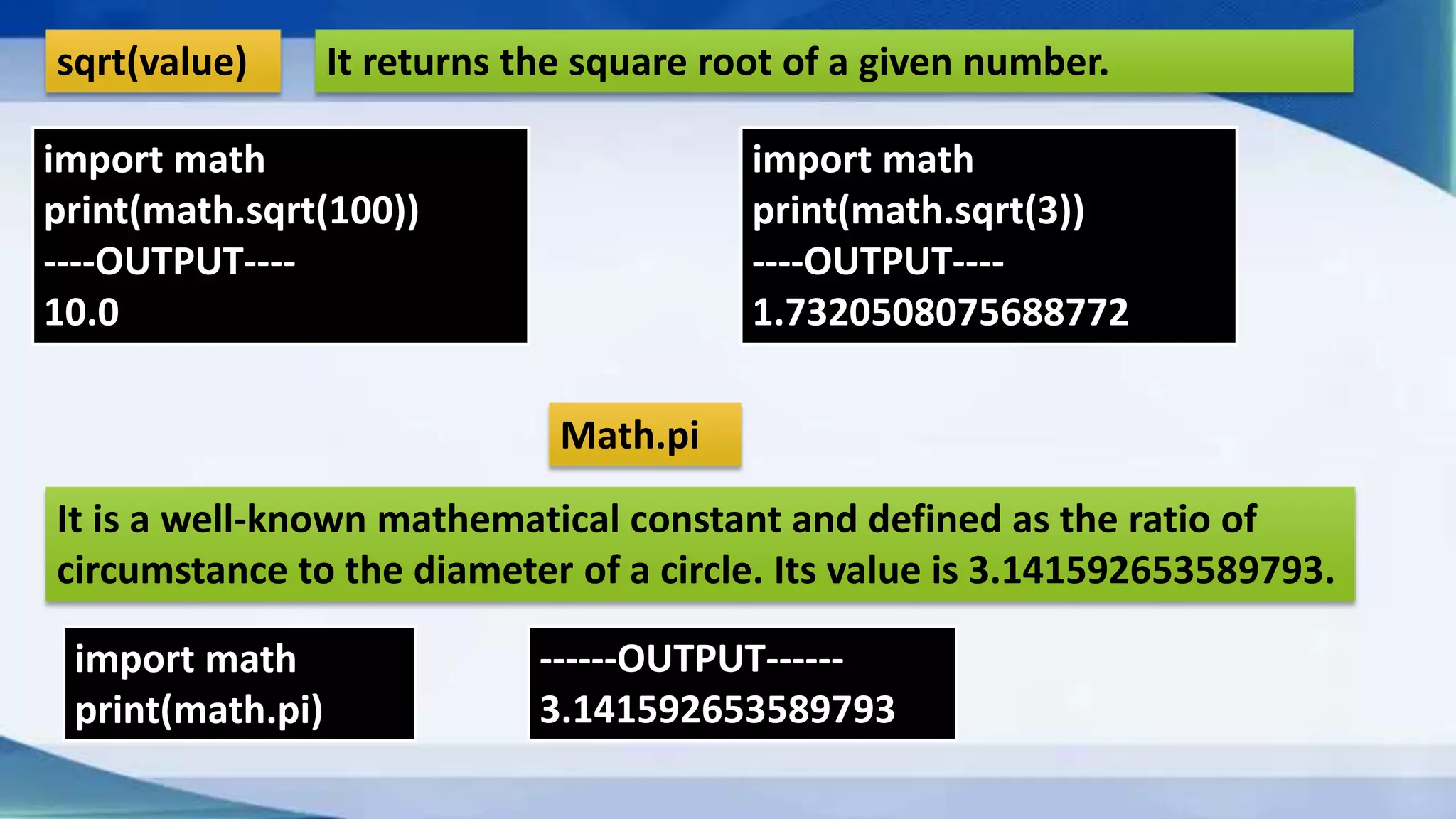 sqrt(value) It returns the square root of a given number. import math print(math.sqrt(100)) ----OUTPUT---- 10.0 import math print(math.sqrt(3)) ----OUTPUT---- 1.7320508075688772 Math.pi It is a well-known mathematical constant and defined as the ratio of circumstance to the diameter of a circle. Its value is 3.141592653589793. import math print(math.pi) ------OUTPUT------ 3.141592653589793 