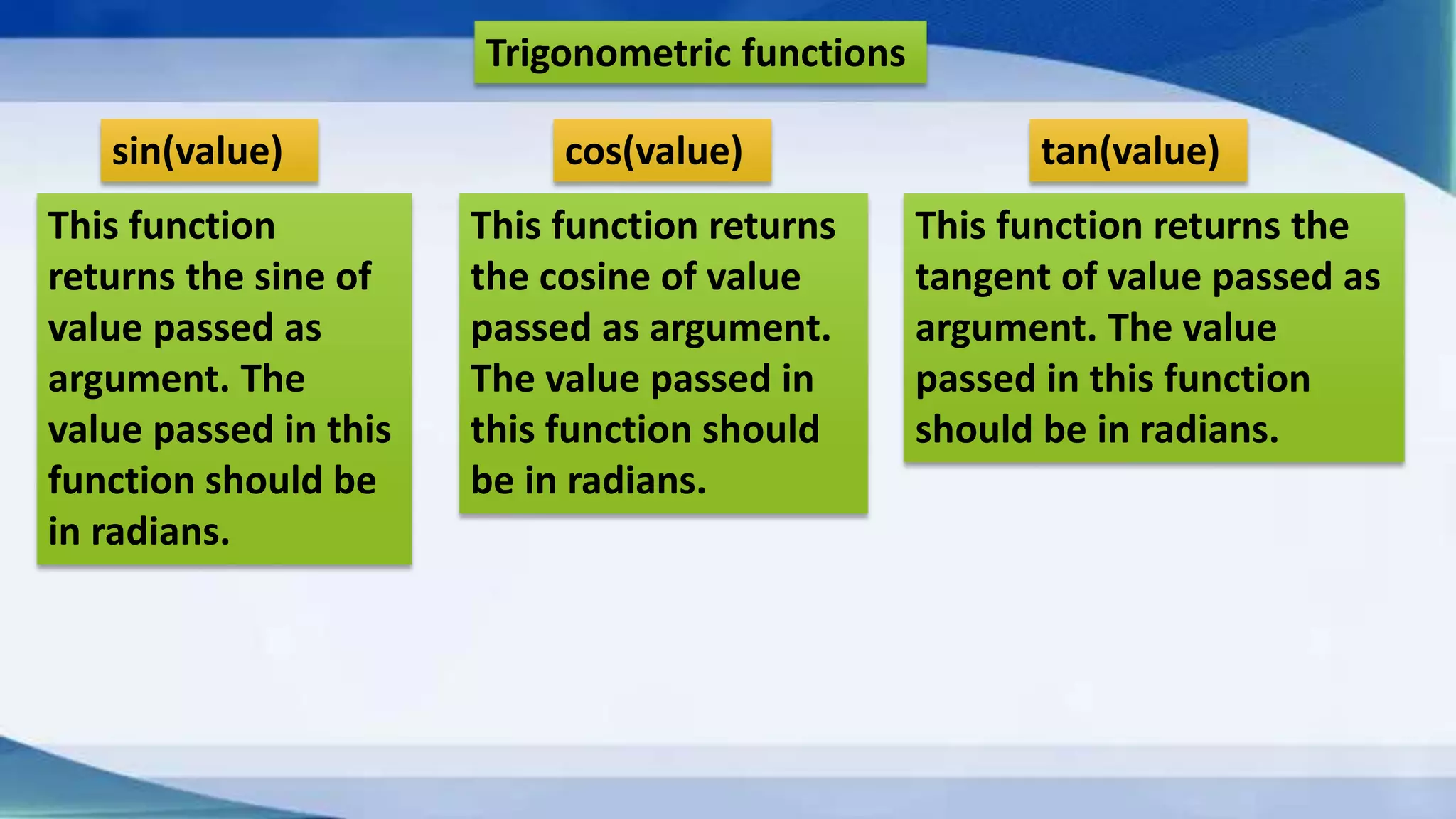 cos(value)sin(value) tan(value) Trigonometric functions This function returns the sine of value passed as argument. The value passed in this function should be in radians. This function returns the cosine of value passed as argument. The value passed in this function should be in radians. This function returns the tangent of value passed as argument. The value passed in this function should be in radians. 