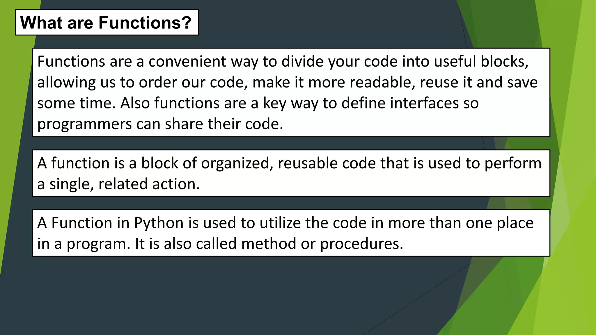 A function is a block of organized, reusable code that is used to perform a single, related action. What are Functions? Functions are a convenient way to divide your code into useful blocks, allowing us to order our code, make it more readable, reuse it and save some time. Also functions are a key way to define interfaces so programmers can share their code. A Function in Python is used to utilize the code in more than one place in a program. It is also called method or procedures. 
