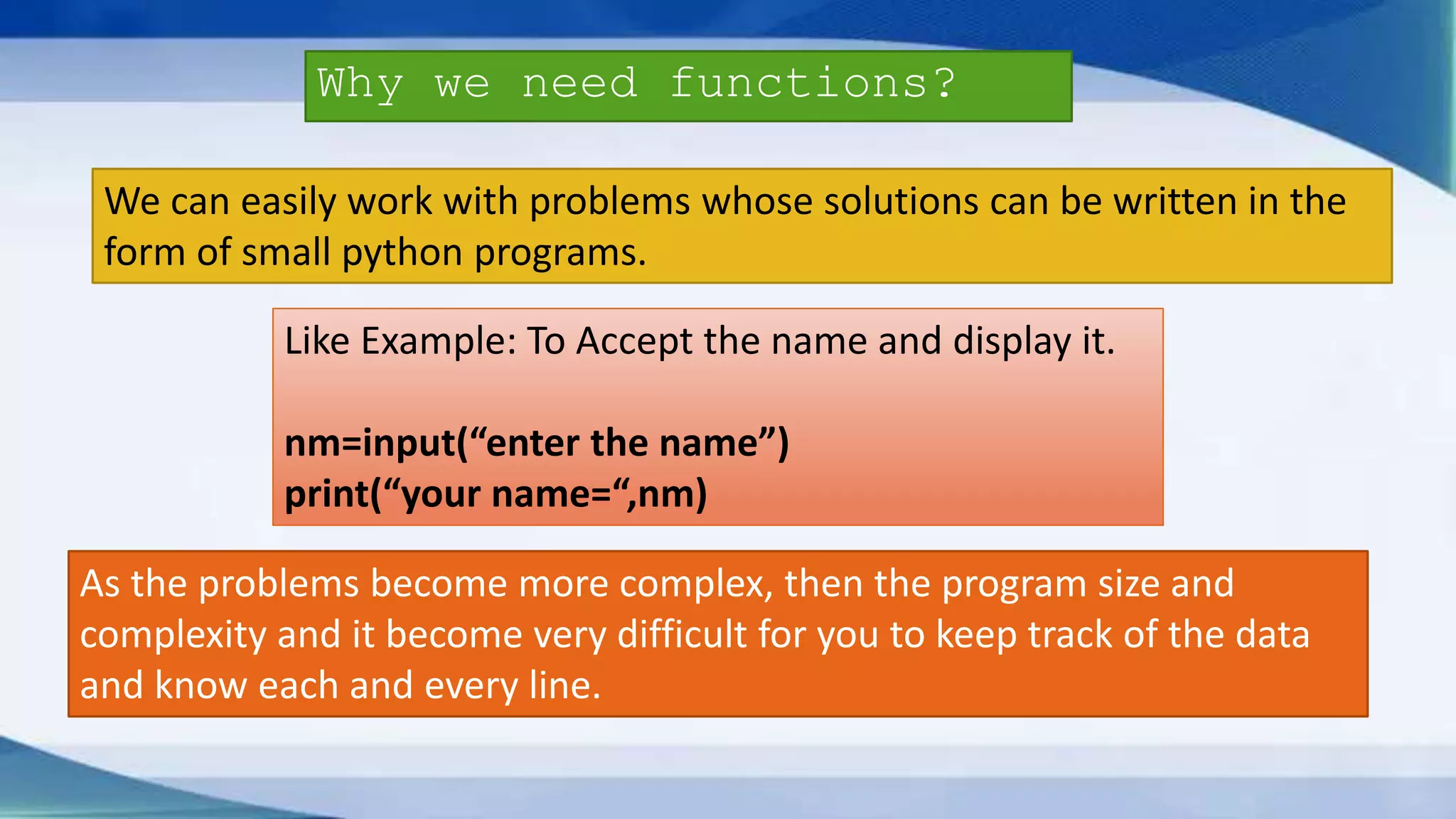 Why we need functions? We can easily work with problems whose solutions can be written in the form of small python programs. Like Example: To Accept the name and display it. nm=input(“enter the name”) print(“your name=“,nm) As the problems become more complex, then the program size and complexity and it become very difficult for you to keep track of the data and know each and every line. 