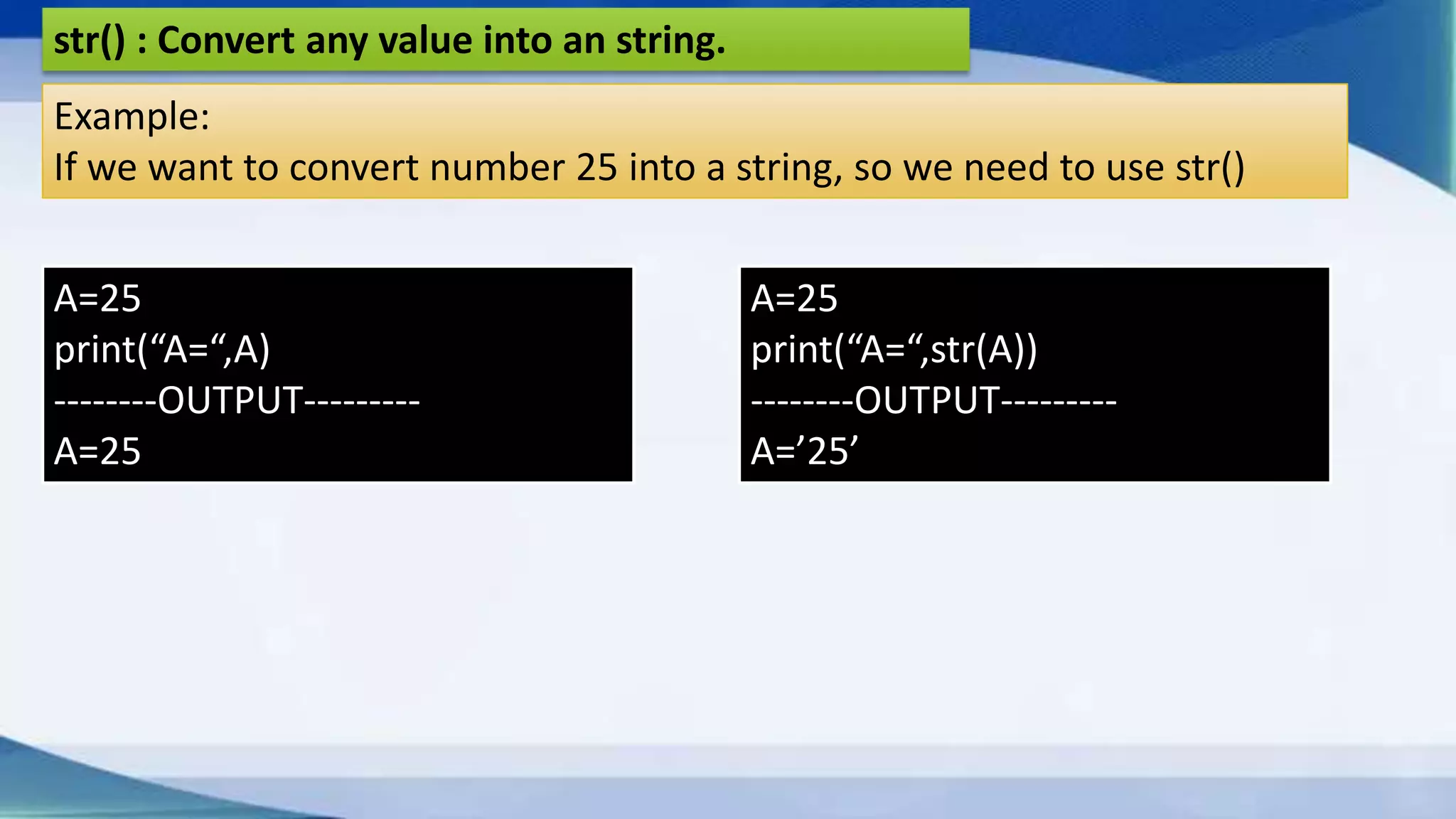 str() : Convert any value into an string. Example: If we want to convert number 25 into a string, so we need to use str() A=25 print(“A=“,A) --------OUTPUT--------- A=25 A=25 print(“A=“,str(A)) --------OUTPUT--------- A=’25’ 