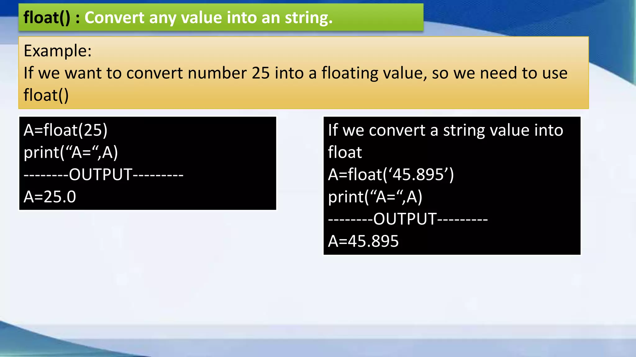 float() : Convert any value into an string. Example: If we want to convert number 25 into a floating value, so we need to use float() A=float(25) print(“A=“,A) --------OUTPUT--------- A=25.0 If we convert a string value into float A=float(‘45.895’) print(“A=“,A) --------OUTPUT--------- A=45.895 