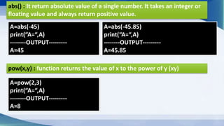 abs() : It return absolute value of a single number. It takes an integer or
floating value and always return positive value.
A=abs(-45)
print(“A=“,A)
--------OUTPUT---------
A=45
A=abs(-45.85)
print(“A=“,A)
--------OUTPUT---------
A=45.85
pow(x,y) : function returns the value of x to the power of y (xy)
A=pow(2,3)
print(“A=“,A)
--------OUTPUT---------
A=8
 