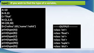 type() : If you wish to find the type of a variable,
A=10
B=9.23
C=‘That’
N=[1,2,3]
M=(20,30)
D={‘rollno’:101,’name’:’rohit’}
print(type(A))
print(type(B))
print(type(C))
print(type(N))
print(type(M))
print(type(D))
-------OUTPUT----------
<class 'int'>
<class 'float'>
<class 'str'>
<class 'list'>
<class 'tuple'>
<class 'dict'>
 