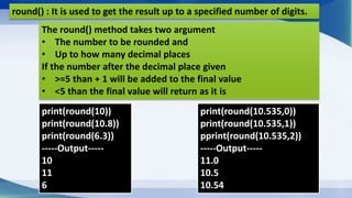 round() : It is used to get the result up to a specified number of digits.
print(round(10))
print(round(10.8))
print(round(6.3))
-----Output-----
10
11
6
The round() method takes two argument
• The number to be rounded and
• Up to how many decimal places
If the number after the decimal place given
• >=5 than + 1 will be added to the final value
• <5 than the final value will return as it is
print(round(10.535,0))
print(round(10.535,1))
pprint(round(10.535,2))
-----Output-----
11.0
10.5
10.54
 