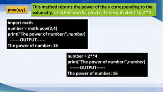 pow(x,y)
This method returns the power of the x corresponding to the
value of y. In other words, pow(2,4) is equivalent to 2**4.
import math
number = math.pow(2,4)
print("The power of number:",number)
-------OUTPUT------
The power of number: 16
number = 2**4
print("The power of number:",number)
-------OUTPUT------
The power of number: 16
 