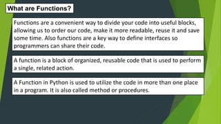 A function is a block of organized, reusable code that is used to perform
a single, related action.
What are Functions?
Functions are a convenient way to divide your code into useful blocks,
allowing us to order our code, make it more readable, reuse it and save
some time. Also functions are a key way to define interfaces so
programmers can share their code.
A Function in Python is used to utilize the code in more than one place
in a program. It is also called method or procedures.
 