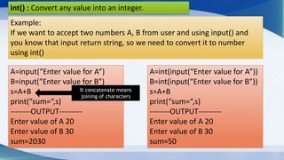 int() : Convert any value into an integer.
Example:
If we want to accept two numbers A, B from user and using input() and
you know that input return string, so we need to convert it to number
using int()
A=int(input(“Enter value for A”))
B=int(input(“Enter value for B”))
s=A+B
print(“sum=“,s)
--------OUTPUT---------
Enter value of A 20
Enter value of B 30
sum=50
A=input(“Enter value for A”)
B=input(“Enter value for B”)
s=A+B
print(“sum=“,s)
--------OUTPUT---------
Enter value of A 20
Enter value of B 30
sum=2030
It concatenate means
joining of characters
 