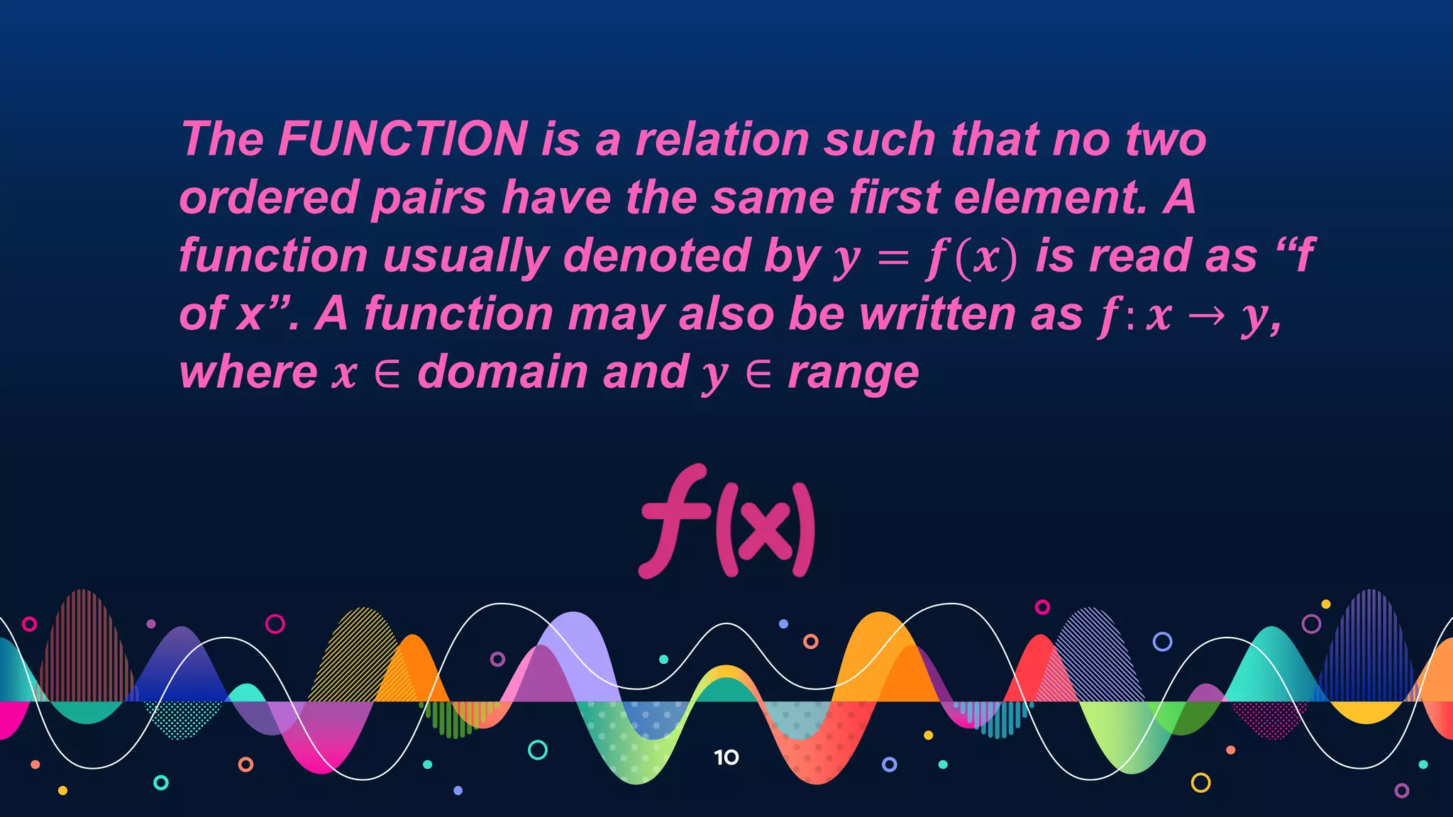 10
The FUNCTION is a relation such that no two
ordered pairs have the same first element. A
function usually denoted by 𝒚 = 𝒇(𝒙) is read as “f
of x”. A function may also be written as 𝒇: 𝒙 → 𝒚,
where 𝒙 ∈ domain and 𝒚 ∈ range
 