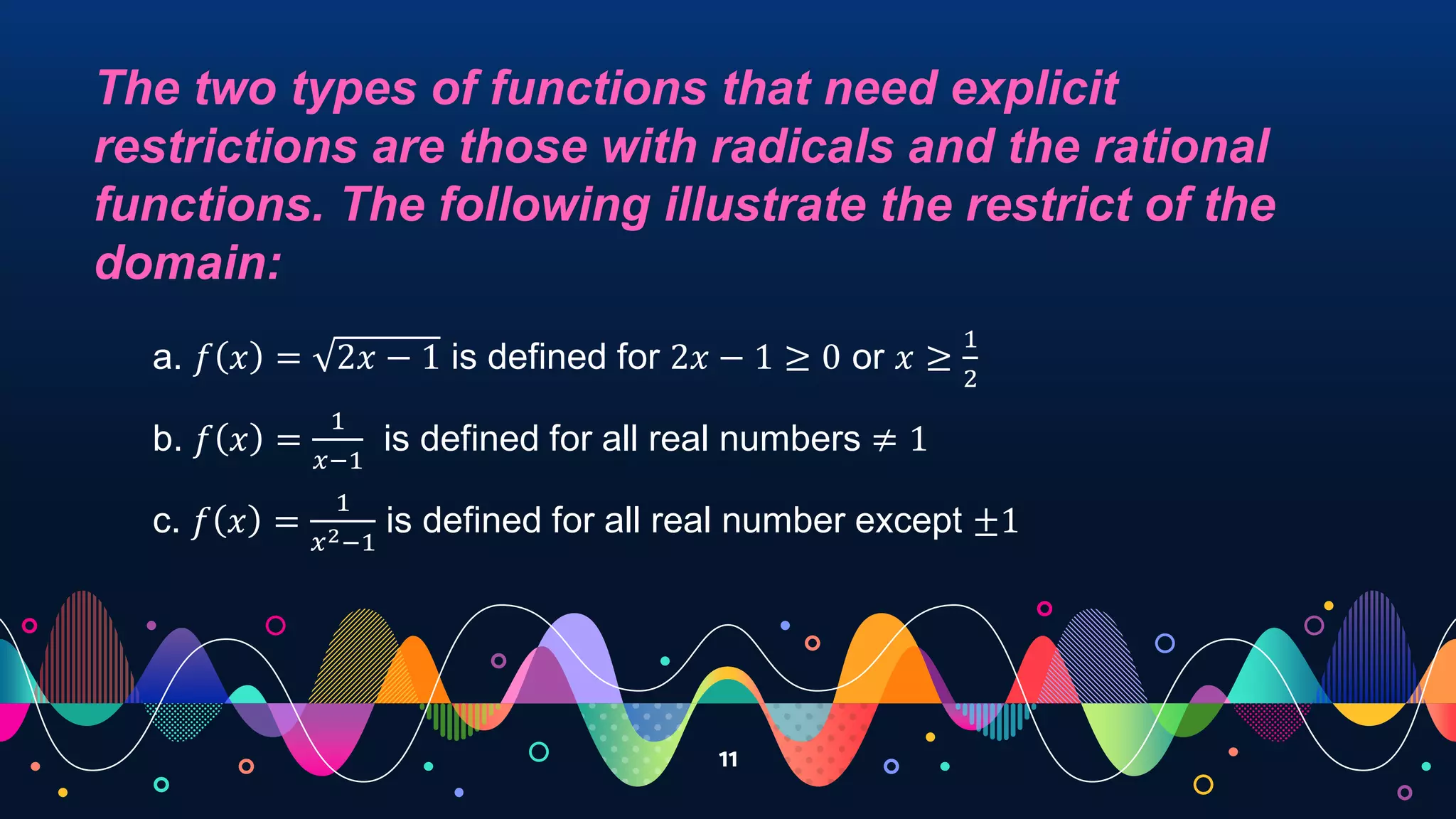 11
The two types of functions that need explicit
restrictions are those with radicals and the rational
functions. The following illustrate the restrict of the
domain:
a. 𝑓 𝑥 = 2𝑥 − 1 is defined for 2𝑥 − 1 ≥ 0 or 𝑥 ≥
1
2
b. 𝑓 𝑥 =
1
𝑥−1
is defined for all real numbers ≠ 1
c. 𝑓 𝑥 =
1
𝑥2−1
is defined for all real number except ±1
 