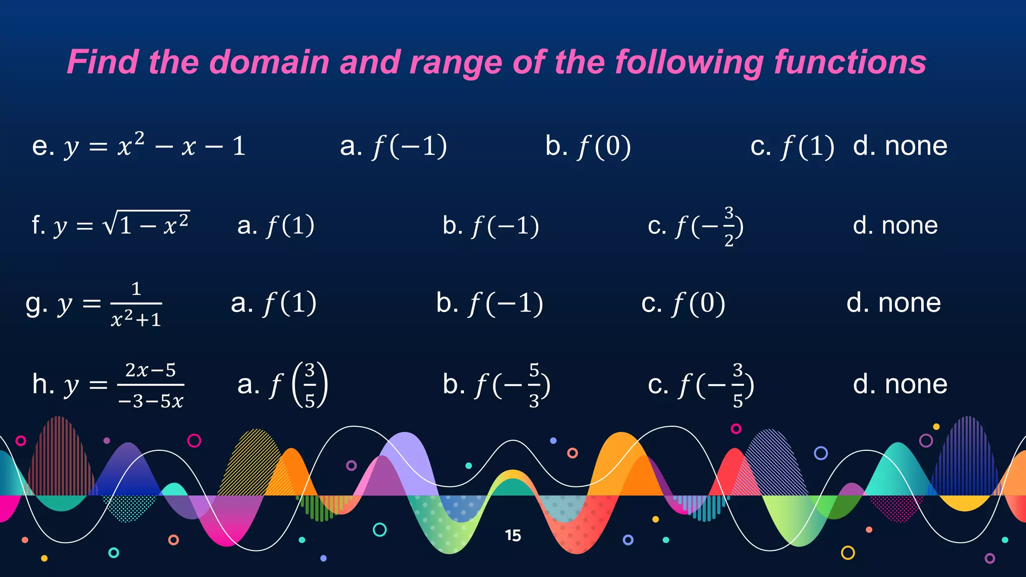 15
Find the domain and range of the following functions
e. 𝑦 = 𝑥2
− 𝑥 − 1 a. 𝑓 −1 b. 𝑓(0) c. 𝑓(1) d. none
f. 𝑦 = 1 − 𝑥2 a. 𝑓 1 b. 𝑓(−1) c. 𝑓(−
3
2
) d. none
g. 𝑦 =
1
𝑥2+1
a. 𝑓 1 b. 𝑓(−1) c. 𝑓(0) d. none
h. 𝑦 =
2𝑥−5
−3−5𝑥
a. 𝑓
3
5
b. 𝑓(−
5
3
) c. 𝑓(−
3
5
) d. none
 