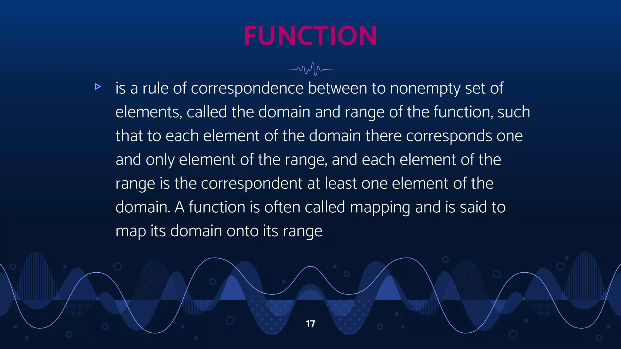 17
▹ is a rule of correspondence between to nonempty set of
elements, called the domain and range of the function, such
that to each element of the domain there corresponds one
and only element of the range, and each element of the
range is the correspondent at least one element of the
domain. A function is often called mapping and is said to
map its domain onto its range
FUNCTION
 