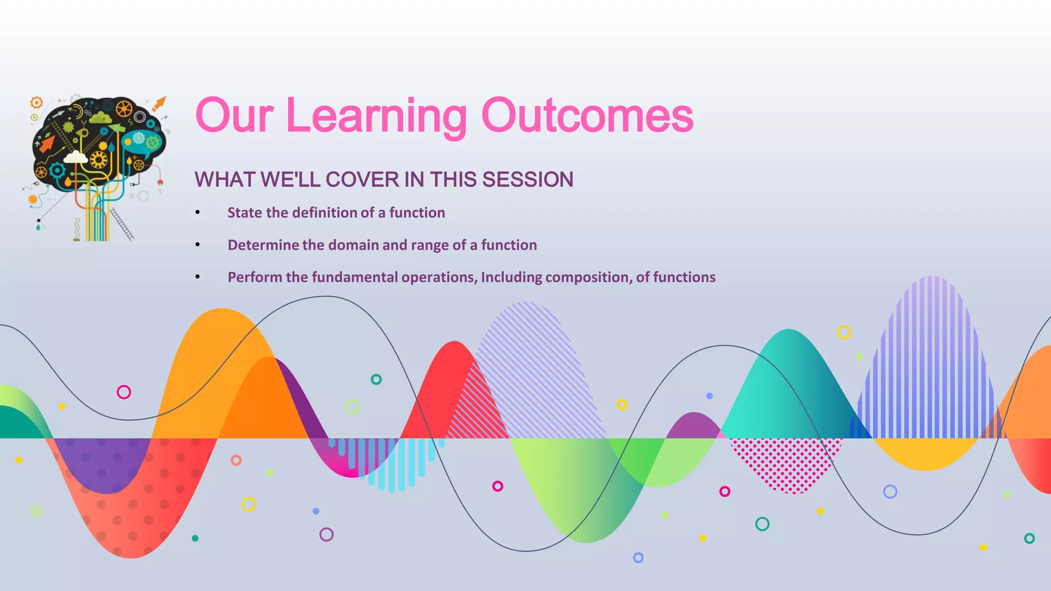Our Learning Outcomes
• State the definition of a function
• Determine the domain and range of a function
• Perform the fundamental operations, Including composition, of functions
WHAT WE'LL COVER IN THIS SESSION
 