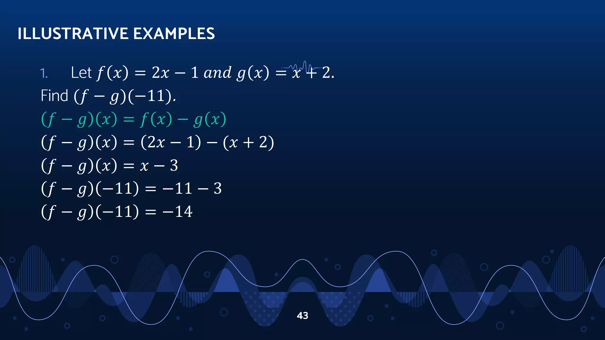 1. Let 𝑓 𝑥 = 2𝑥 − 1 𝑎𝑛𝑑 𝑔 𝑥 = 𝑥 + 2.
Find (𝑓 − 𝑔)(−11).
𝑓 − 𝑔 𝑥 = 𝑓 𝑥 − 𝑔 𝑥
𝑓 − 𝑔 𝑥 = 2𝑥 − 1 − (𝑥 + 2)
𝑓 − 𝑔 𝑥 = 𝑥 − 3
𝑓 − 𝑔 −11 = −11 − 3
𝑓 − 𝑔 −11 = −14
ILLUSTRATIVE EXAMPLES
43
 