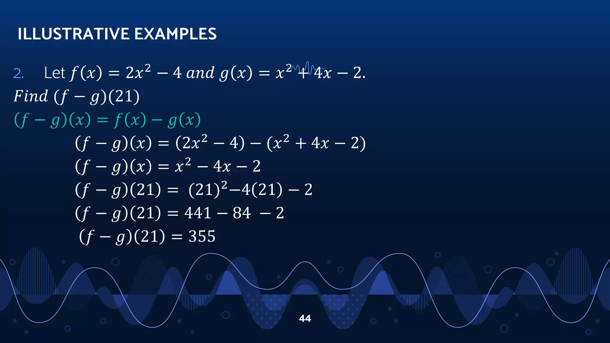 2. Let 𝑓 𝑥 = 2𝑥2
− 4 𝑎𝑛𝑑 𝑔 𝑥 = 𝑥2
+ 4𝑥 − 2.
𝐹𝑖𝑛𝑑 (𝑓 − 𝑔)(21)
𝑓 − 𝑔 𝑥 = 𝑓 𝑥 − 𝑔 𝑥
𝑓 − 𝑔 𝑥 = 2𝑥2
− 4 − (𝑥2
+ 4𝑥 − 2)
𝑓 − 𝑔 𝑥 = 𝑥2
− 4𝑥 − 2
𝑓 − 𝑔 21 = (21)2
−4 21 − 2
𝑓 − 𝑔 21 = 441 − 84 − 2
𝑓 − 𝑔 21 = 355
ILLUSTRATIVE EXAMPLES
44
 