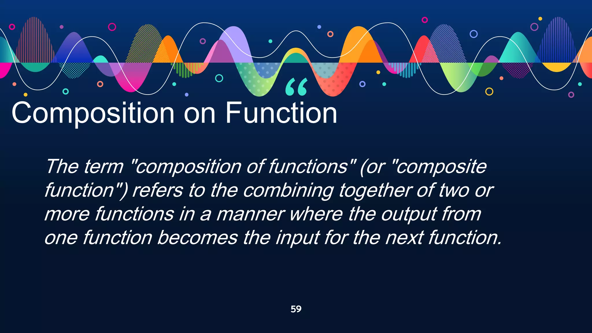 “
59
Composition on Function
The term "composition of functions" (or "composite
function") refers to the combining together of two or
more functions in a manner where the output from
one function becomes the input for the next function.
 